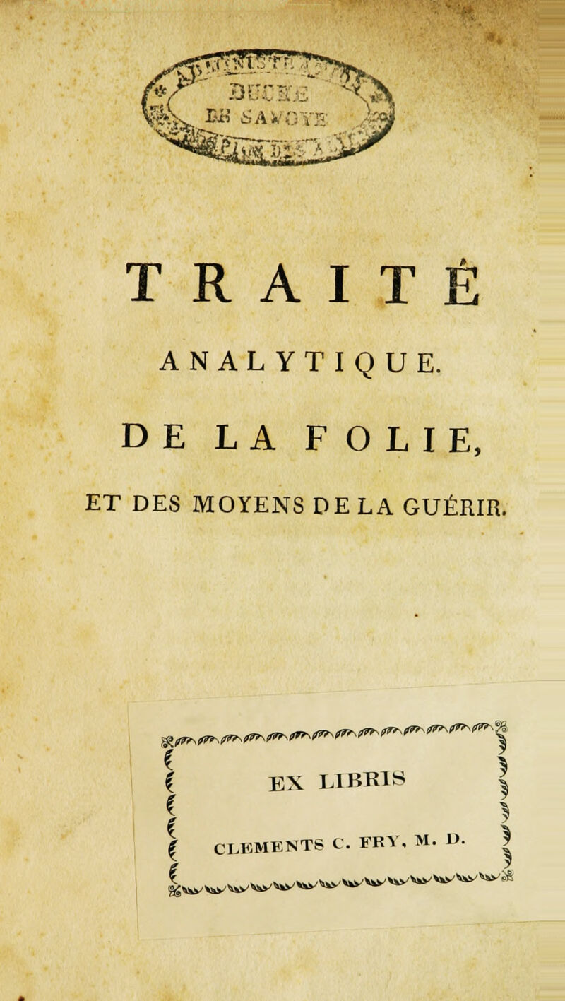 ANALYTIQUE. DE LA FOLIE, ET DES MOYENS DE LA GUÉRIR. g^^Nf^N/^^ EX L1BR1S i | CLEMENTS C. FRY, M. V. *