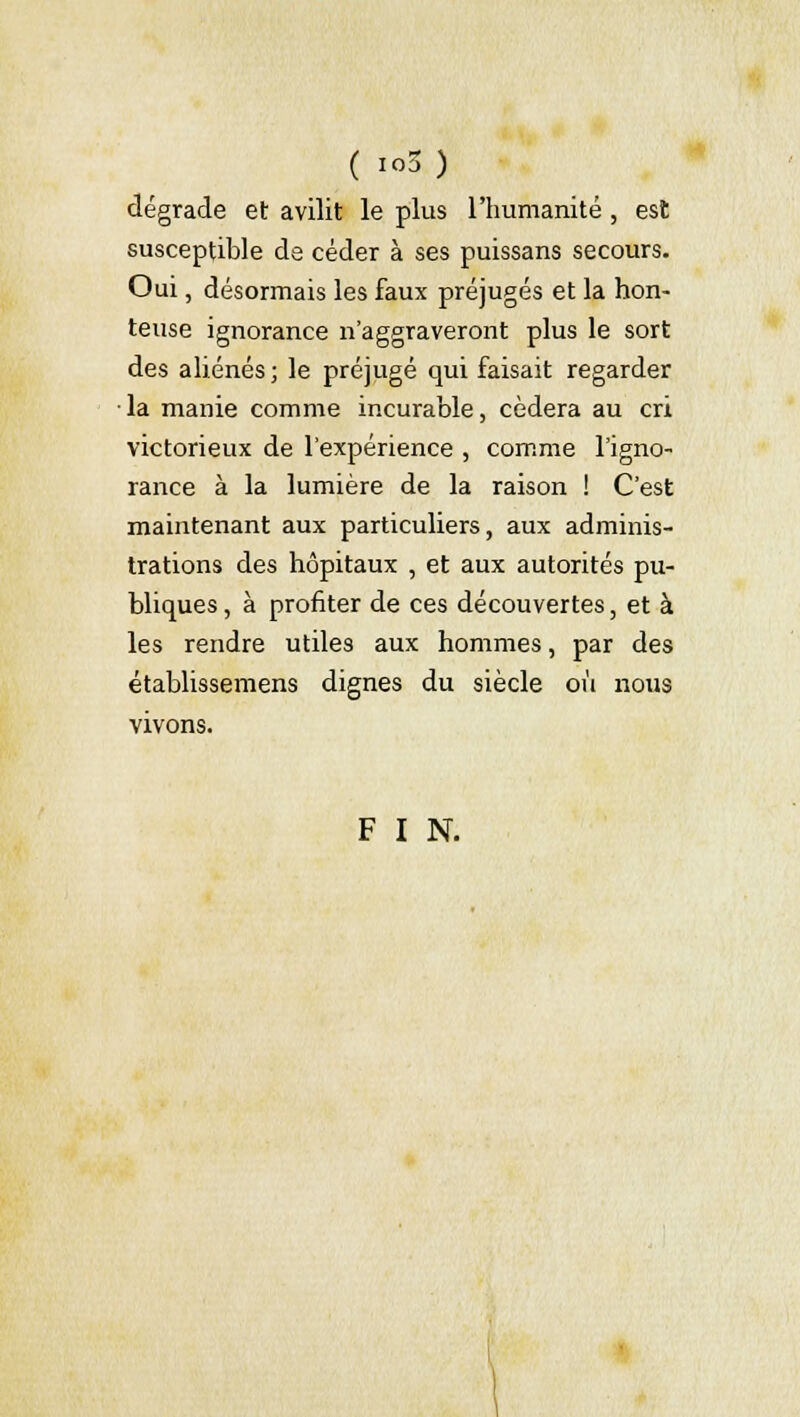 ( S.) dégrade et avilit le plus l'humanité , est susceptible de céder à ses puissans secours. Oui, désormais les faux préjugés et la hon- teuse ignorance n'aggraveront plus le sort des aliénés; le préjugé qui faisait regarder la manie comme incurable, cédera au cri victorieux de l'expérience , comme l'igno- rance à la lumière de la raison ! C'est maintenant aux particuliers, aux adminis- trations des hôpitaux , et aux autorités pu- bliques, à profiter de ces découvertes, et à les rendre utiles aux hommes, par des établissemens dignes du siècle où nous vivons. F I N.