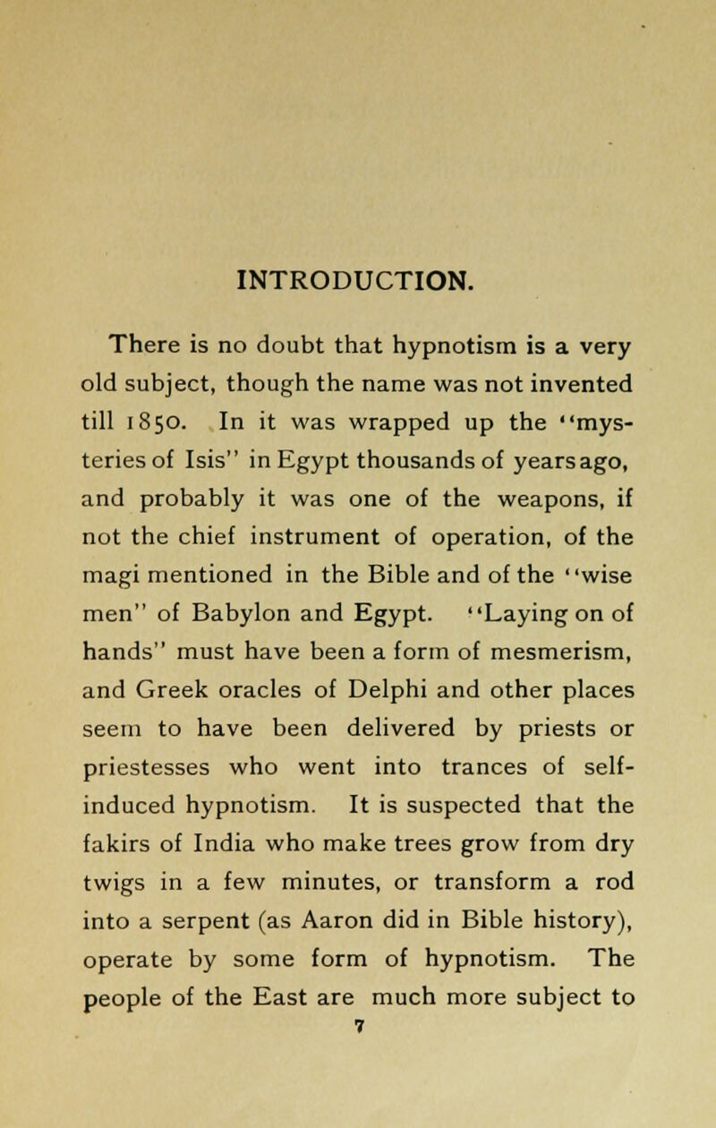 INTRODUCTION. There is no doubt that hypnotism is a very old subject, though the name was not invented till 1850. In it was wrapped up the mys- teries of Isis in Egypt thousands of years ago, and probably it was one of the weapons, if not the chief instrument of operation, of the magi mentioned in the Bible and of the wise men of Babylon and Egypt. Laying on of hands must have been a form of mesmerism, and Greek oracles of Delphi and other places seem to have been delivered by priests or priestesses who went into trances of self- induced hypnotism. It is suspected that the fakirs of India who make trees grow from dry twigs in a few minutes, or transform a rod into a serpent (as Aaron did in Bible history), operate by some form of hypnotism. The people of the East are much more subject to