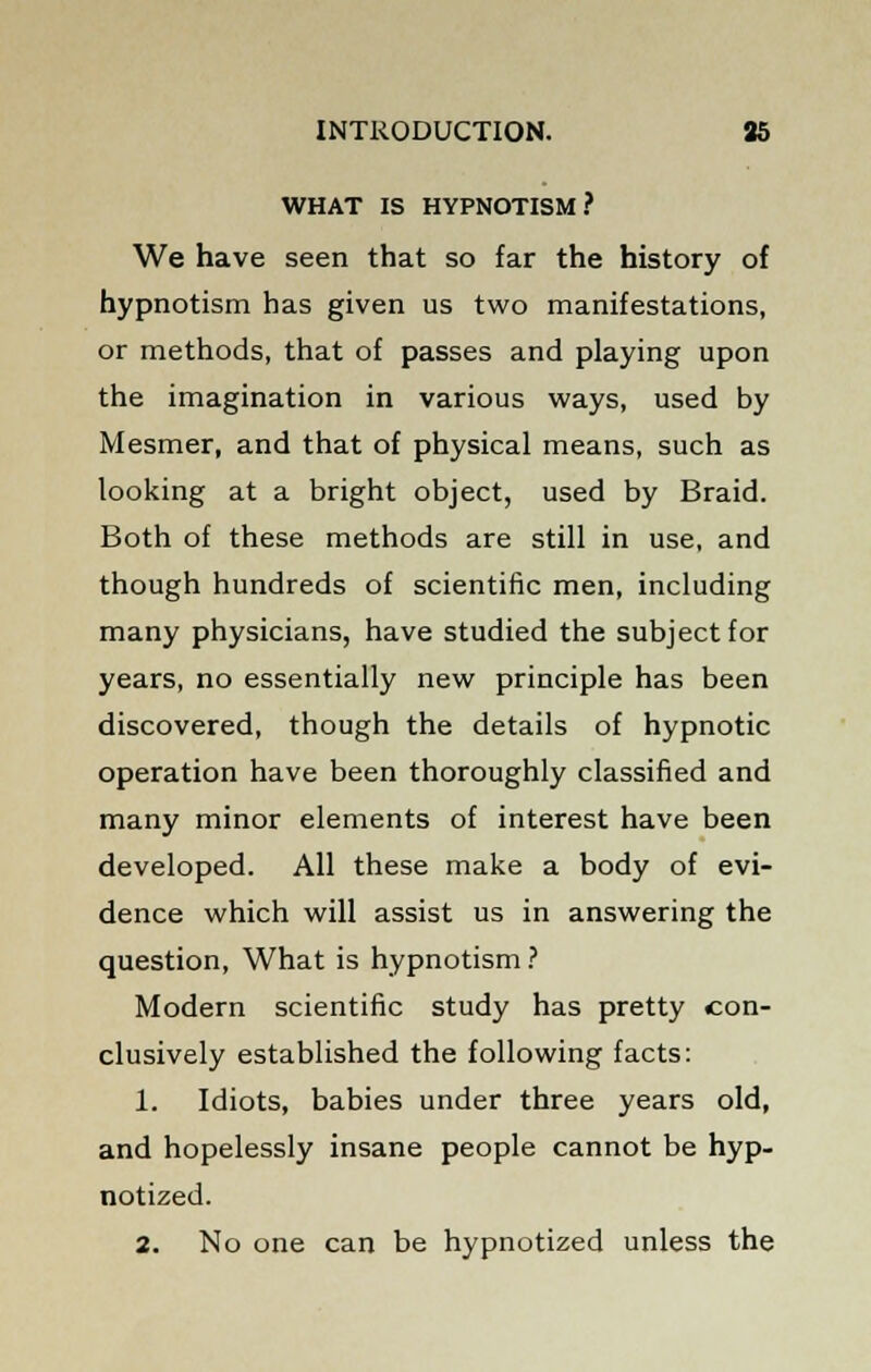 WHAT IS HYPNOTISM? We have seen that so far the history of hypnotism has given us two manifestations, or methods, that of passes and playing upon the imagination in various ways, used by Mesmer, and that of physical means, such as looking at a bright object, used by Braid. Both of these methods are still in use, and though hundreds of scientific men, including many physicians, have studied the subject for years, no essentially new principle has been discovered, though the details of hypnotic operation have been thoroughly classified and many minor elements of interest have been developed. All these make a body of evi- dence which will assist us in answering the question, What is hypnotism ? Modern scientific study has pretty con- clusively established the following facts: 1. Idiots, babies under three years old, and hopelessly insane people cannot be hyp- notized. 2. No one can be hypnotized unless the