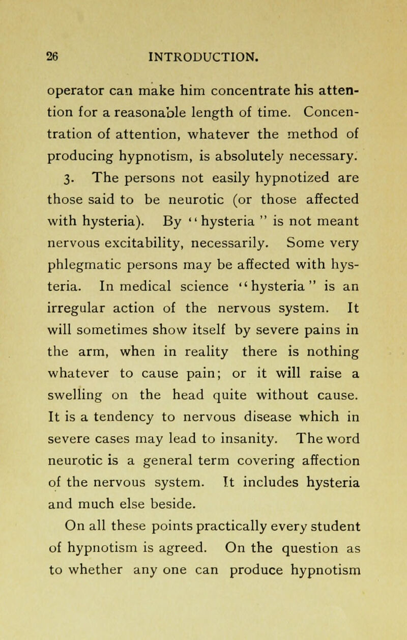 operator can make him concentrate his atten- tion for a reasonable length of time. Concen- tration of attention, whatever the method of producing hypnotism, is absolutely necessary. 3. The persons not easily hypnotized are those said to be neurotic (or those affected with hysteria). By  hysteria  is not meant nervous excitability, necessarily. Some very phlegmatic persons may be affected with hys- teria. In medical science hysteria is an irregular action of the nervous system. It will sometimes show itself by severe pains in the arm, when in reality there is nothing whatever to cause pain; or it will raise a swelling on the head quite without cause. It is a tendency to nervous disease which in severe cases may lead to insanity. The word neurotic is a general term covering affection of the nervous system. It includes hysteria and much else beside. On all these points practically every student of hypnotism is agreed. On the question as to whether any one can produce hypnotism