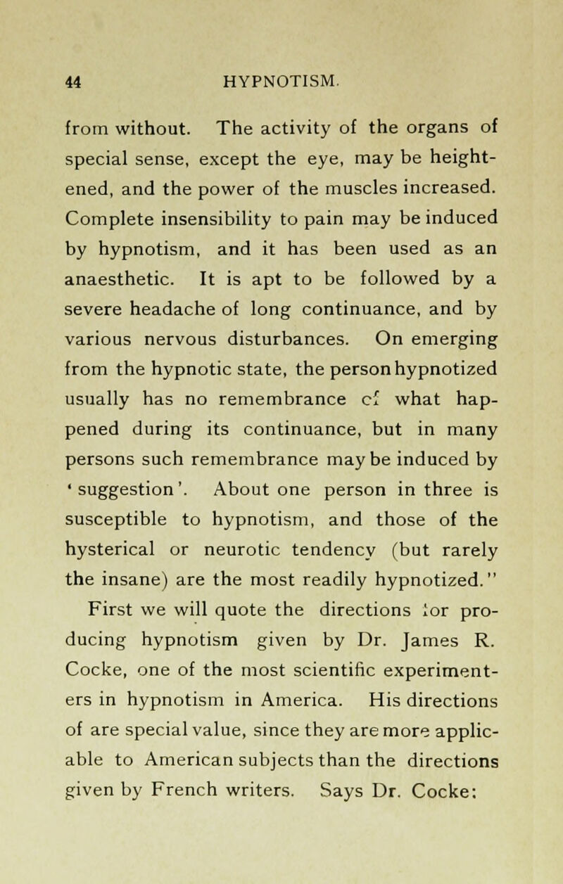 from without. The activity of the organs of special sense, except the eye, may be height- ened, and the power of the muscles increased. Complete insensibility to pain may be induced by hypnotism, and it has been used as an anaesthetic. It is apt to be followed by a severe headache of long continuance, and by various nervous disturbances. On emerging from the hypnotic state, the person hypnotized usually has no remembrance cf what hap- pened during its continuance, but in many persons such remembrance maybe induced by ' suggestion'. About one person in three is susceptible to hypnotism, and those of the hysterical or neurotic tendency (but rarely the insane) are the most readily hypnotized. First we will quote the directions lor pro- ducing hypnotism given by Dr. James R. Cocke, one of the most scientific experiment- ers in hypnotism in America. His directions of are special value, since they are more applic- able to American subjects than the directions given by French writers. Says Dr. Cocke: