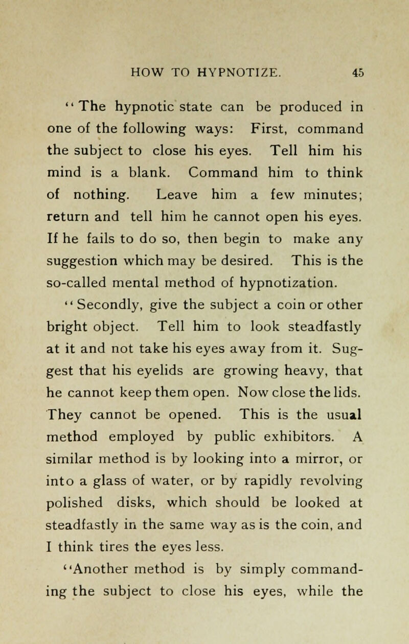 The hypnotic state can be produced in one of the following ways: First, command the subject to close his eyes. Tell him his mind is a blank. Command him to think of nothing. Leave him a few minutes; return and tell him he cannot open his eyes. If he fails to do so, then begin to make any suggestion which may be desired. This is the so-called mental method of hypnotization. Secondly, give the subject a coin or other bright object. Tell him to look steadfastly at it and not take his eyes away from it. Sug- gest that his eyelids are growing heavy, that he cannot keep them open. Now close the lids. They cannot be opened. This is the usual method employed by public exhibitors. A similar method is by looking into a mirror, or into a glass of water, or by rapidly revolving polished disks, which should be looked at steadfastly in the same way as is the coin, and I think tires the eyes less. Another method is by simply command- ing the subject to close his eyes, while the