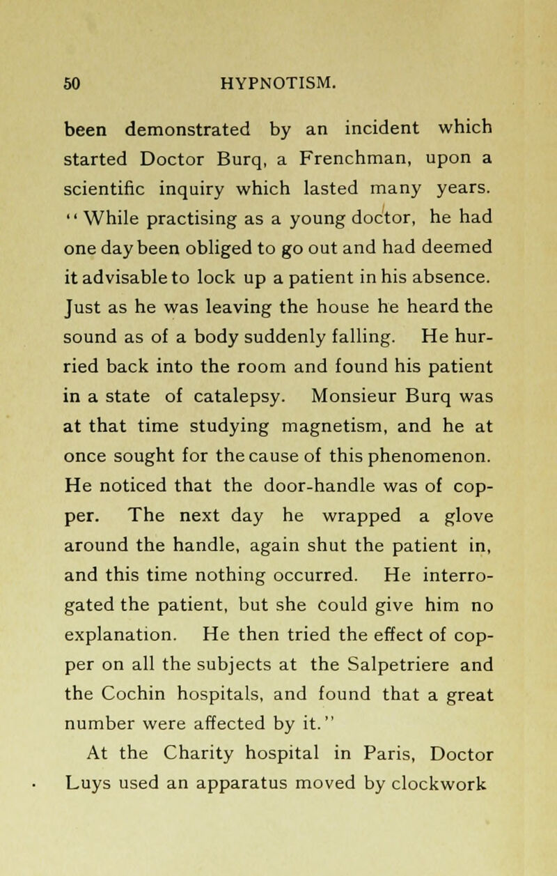 been demonstrated by an incident which started Doctor Burq, a Frenchman, upon a scientific inquiry which lasted many years.  While practising as a young doctor, he had one day been obliged to go out and had deemed it advisable to lock up a patient in his absence. Just as he was leaving the house he heard the sound as of a body suddenly falling. He hur- ried back into the room and found his patient in a state of catalepsy. Monsieur Burq was at that time studying magnetism, and he at once sought for the cause of this phenomenon. He noticed that the door-handle was of cop- per. The next day he wrapped a glove around the handle, again shut the patient in, and this time nothing occurred. He interro- gated the patient, but she Could give him no explanation. He then tried the effect of cop- per on all the subjects at the Salpetriere and the Cochin hospitals, and found that a great number were affected by it. At the Charity hospital in Paris, Doctor Luys used an apparatus moved by clockwork