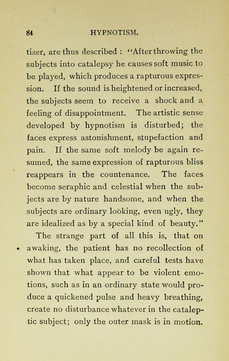 tizer, are thus described : After throwing the subjects into catalepsy he causes soft music to be played, which produces a rapturous expres- sion. If the sound is heightened or increased, the subjects seem to receive a shock and a feeling of disappointment. The artistic sense developed by hypnotism is disturbed; the faces express astonishment, stupefaction and pain. If the same soft melody be again re- sumed, the same expression of rapturous bliss reappears in the countenance. The faces become seraphic and celestial when the sub- jects are by nature handsome, and when the subjects are ordinary looking, even ugly, they are idealized as by a special kind of beauty. The strange part of all this is, that on awaking, the patient has no recollection of what has taken place, and careful tests have shown that what appear to be violent emo- tions, such as in an ordinary state would pro- duce a quickened pulse and heavy breathing, create no disturbance whatever in the catalep- tic subject; only the outer mask is in motion.