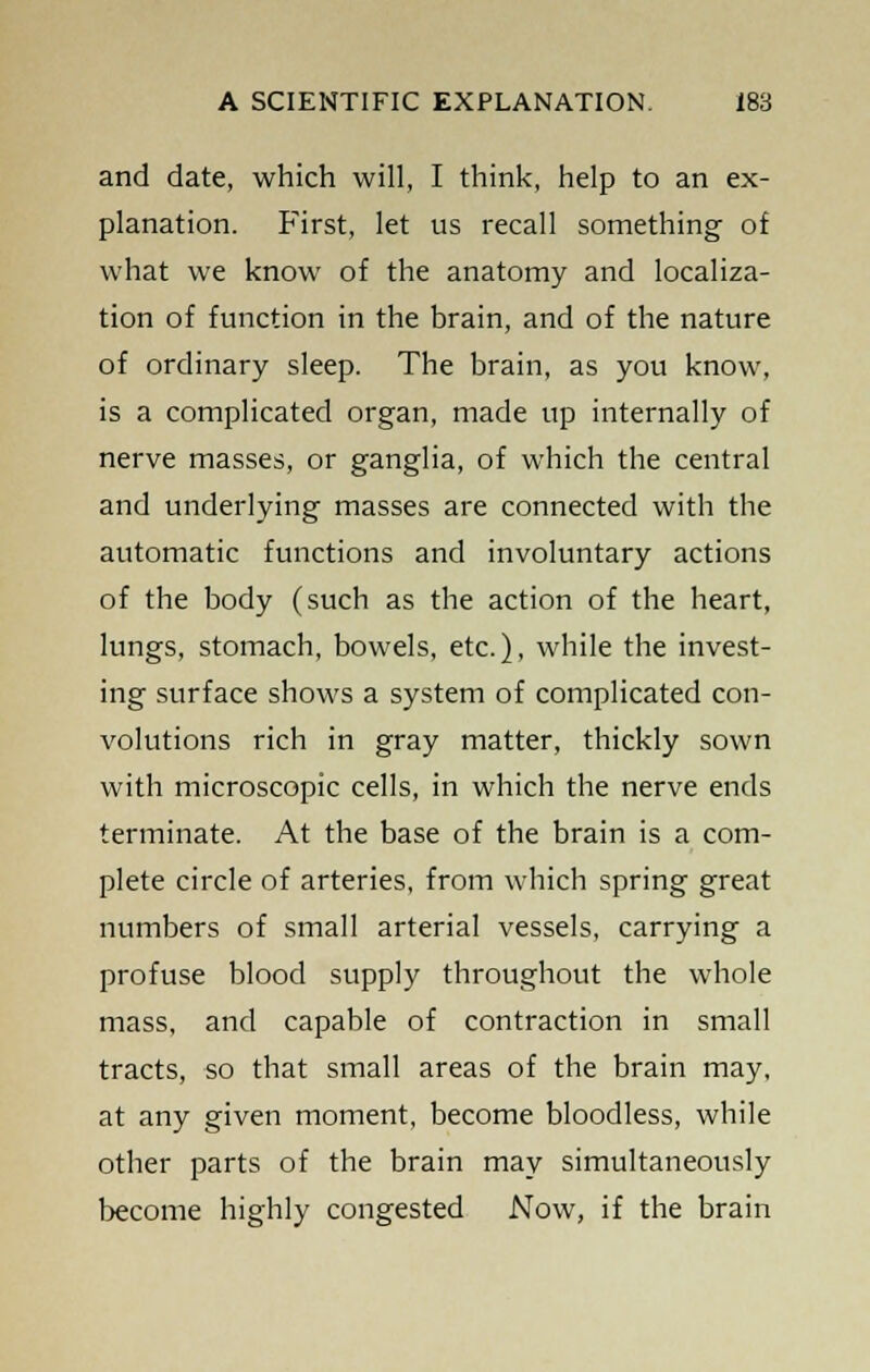 and date, which will, I think, help to an ex- planation. First, let us recall something of what we know of the anatomy and localiza- tion of function in the brain, and of the nature of ordinary sleep. The brain, as you know, is a complicated organ, made up internally of nerve masses, or ganglia, of which the central and underlying masses are connected with the automatic functions and involuntary actions of the body (such as the action of the heart, lungs, stomach, bowels, etc.), while the invest- ing surface shows a system of complicated con- volutions rich in gray matter, thickly sown with microscopic cells, in which the nerve ends terminate. At the base of the brain is a com- plete circle of arteries, from which spring great numbers of small arterial vessels, carrying a profuse blood supply throughout the whole mass, and capable of contraction in small tracts, so that small areas of the brain may, at any given moment, become bloodless, while other parts of the brain may simultaneously become highly congested Now, if the brain