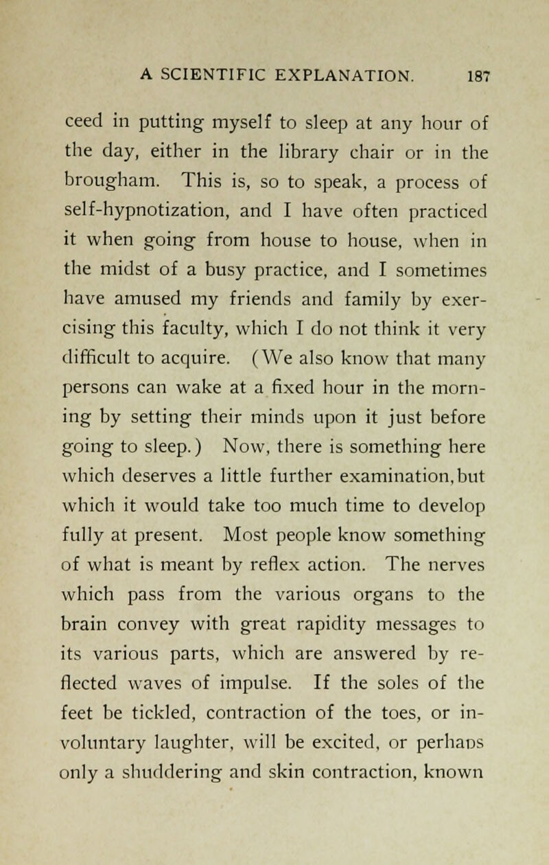 ceed in putting myself to sleep at any hour of the day, either in the library chair or in the brougham. This is, so to speak, a process of self-hypnotization, and I have often practiced it when going from house to house, when in the midst of a busy practice, and I sometimes have amused my friends and family by exer- cising this faculty, which I do not think it very difficult to acquire. (We also know that many persons can wake at a fixed hour in the morn- ing by setting their minds upon it just before going to sleep.) Now, there is something here which deserves a little further examination, but which it would take too much time to develop fully at present. Most people know something of what is meant by reflex action. The nerves which pass from the various organs to the brain convey with great rapidity messages to its various parts, which are answered by re- flected waves of impulse. If the soles of the feet be tickled, contraction of the toes, or in- voluntary laughter, will be excited, or perhaos only a shuddering and skin contraction, known