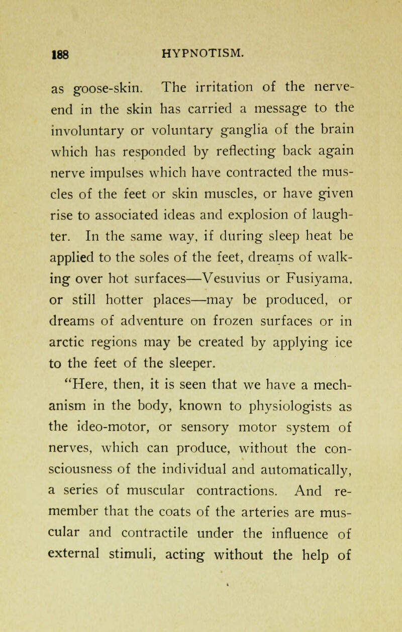 as goose-skin. The irritation of the nerve- end in the skin has carried a message to the involuntary or voluntary ganglia of the brain which has responded by reflecting back again nerve impulses which have contracted the mus- cles of the feet or skin muscles, or have given rise to associated ideas and explosion of laugh- ter. In the same way, if during sleep heat be applied to the soles of the feet, dreams of walk- ing over hot surfaces—Vesuvius or Fusiyama. or still hotter places—may be produced, or dreams of adventure on frozen surfaces or in arctic regions may be created by applying ice to the feet of the sleeper. Here, then, it is seen that we have a mech- anism in the body, known to physiologists as the ideo-motor, or sensory motor system of nerves, which can produce, without the con- sciousness of the individual and automatically, a series of muscular contractions. And re- member that the coats of the arteries are mus- cular and contractile under the influence of external stimuli, acting without the help of