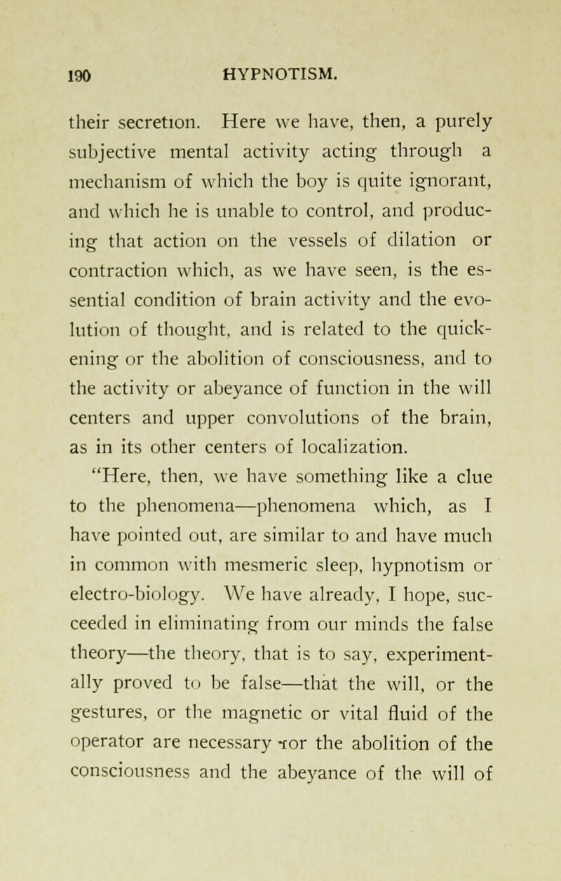 their secretion. Here we have, then, a purely subjective mental activity acting through a mechanism of which the boy is quite ignorant, and which he is unable to control, and produc- ing that action on the vessels of dilation or contraction which, as we have seen, is the es- sential condition of brain activity and the evo- lution of thought, and is related to the quick- ening or the abolition of consciousness, and to the activity or abeyance of function in the will centers and upper convolutions of the brain, as in its other centers of localization. Here, then, we have something like a clue to the phenomena—phenomena which, as I have pointed out, are similar to and have much in common with mesmeric sleep, hypnotism or electro-biology. We have already, I hope, suc- ceeded in eliminating from our minds the false theory—the theory, that is to say, experiment- ally proved to be false—that the will, or the gestures, or the magnetic or vital fluid of the operator are necessary tor the abolition of the consciousness and the abeyance of the will of