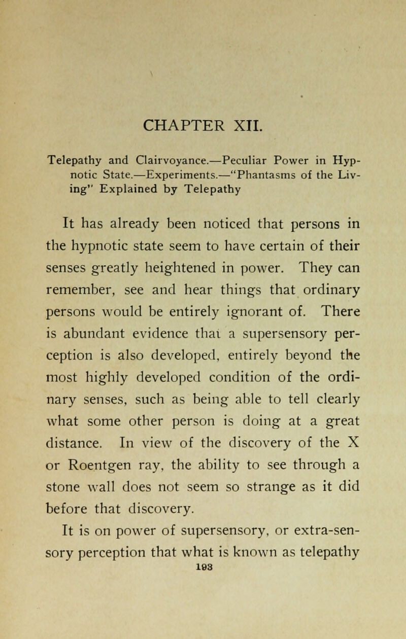 CHAPTER XII. Telepathy and Clairvoyance.—Peculiar Power in Hyp- notic State.—Experiments.—Phantasms of the Liv- ing Explained by Telepathy It has already been noticed that persons in the hypnotic state seem to have certain of their senses greatly heightened in power. They can remember, see and hear things that ordinary persons would be entirely ignorant of. There is abundant evidence thai a supersensory per- ception is also developed, entirely beyond the most highly developed condition of the ordi- nary senses, such as being able to tell clearly what some other person is doing at a great distance. In view of the discovery of the X or Roentgen ray, the ability to see through a stone wall does not seem so strange as it did before that discovery. It is on power of supersensory, or extra-sen- sory perception that what is known as telepathy