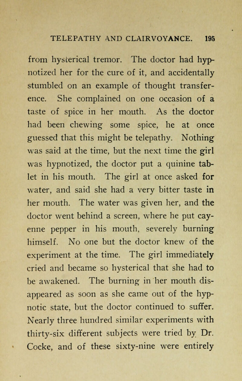 from hysterical tremor. The doctor had hyp- notized her for the cure of it, and accidentally stumbled on an example of thought transfer- ence. She complained on one occasion of a taste of spice in her mouth. As the doctor had been chewing some spice, he at once guessed that this might be telepathy. Nothing was said at the time, but the next time the girl was hypnotized, the doctor put a quinine tab- let in his mouth. The girl at once asked for water, and said she had a very bitter taste in her mouth. The water was given her, and the doctor went behind a screen, where he put cay- enne pepper in his mouth, severely burning himself. No one but the doctor knew of the experiment at the time. The girl immediately cried and became so hysterical that she had to be awakened. The burning in her mouth dis- appeared as soon as she came out of the hyp- notic state, but the doctor continued to suffer. Nearly three hundred similar experiments with thirty-six different subjects were tried by Dr. Cocke, and of these sixty-nine were entirely