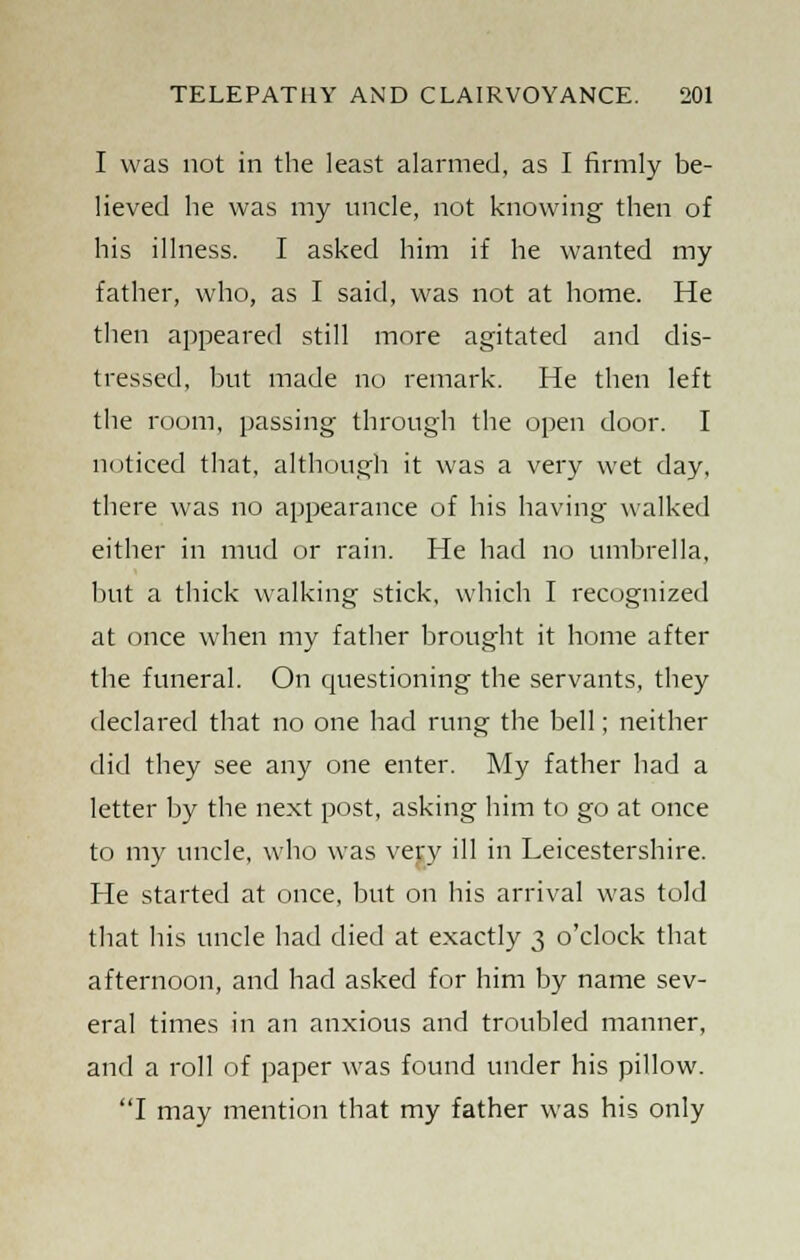 I was not in the least alarmed, as I firmly be- lieved he was my uncle, not knowing then of his illness. I asked him if he wanted my father, who, as I said, was not at home. He then appeared still more agitated and dis- tressed, but made no remark. He then left the room, passing through the open door. I noticed that, although it was a very wet day, there was no appearance of his having walked either in mud or rain. He had no umbrella, but a thick walking stick, which I recognized at once when my father brought it home after the funeral. On questioning the servants, they declared that no one had rung the bell; neither did they see any one enter. My father bad a letter by the next post, asking him to go at once to my uncle, who was very ill in Leicestershire. He started at once, but on his arrival was told that his uncle had died at exactly 3 o'clock that afternoon, and had asked for him by name sev- eral times in an anxious and troubled manner, and a roll of paper was found under his pillow. I may mention that my father was his only