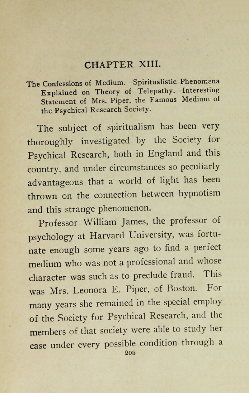 CHAPTER XIII. The Confessions of Medium.—Spiritualistic Phenomena Explained on Theory of Telepathy—Interesting Statement of Mrs. Piper, the Famous Medium of the Psychical Research Society. The subject of spiritualism has been very thoroughly investigated by the Society for Psychical Research, both in England and this country, and under circumstances so peculiarly advantageous that a world of light has been thrown on the connection between hypnotism and this strange phenomenon. Professor William James, the professor of psychology at Harvard University, was fortu- nate enough some years ago to find a perfect medium who was not a professional and whose character was such as to preclude fraud. This was Mrs. Leonora E. Piper, of Boston. For many years she remained in the special employ of the Society for Psychical Research, and the members of that society were able to study her case under every possible condition through a