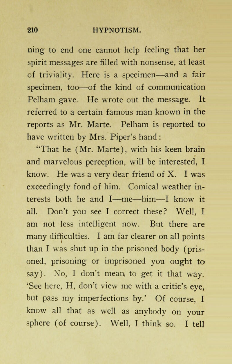 ning to end one cannot help feeling that her spirit messages are filled with nonsense, at least of triviality. Here is a specimen—and a fair specimen, too—of the kind of communication Pelham gave. He wrote out the message. It referred to a certain famous man known in the reports as Mr. Marte. Pelham is reported to have written by Mrs. Piper's hand : That he (Mr. Marte), with his keen brain and marvelous perception, will be interested, I know. He was a very dear friend of X. I was exceedingly fond of him. Comical weather in- terests both he and I—me—him—I know it all. Don't you see I correct these? Well, I am not less intelligent now. But there are many difficulties. I am far clearer on all points than I was shut up in the prisoned body (pris- oned, prisoning or imprisoned you ought to say). No, I don't mean, to get it that way. 'See here, H, don't view me with a critic's eye, but pass my imperfections by.' Of course, I know all that as well as anybody on your sphere (of course). Well, I think so. I tell