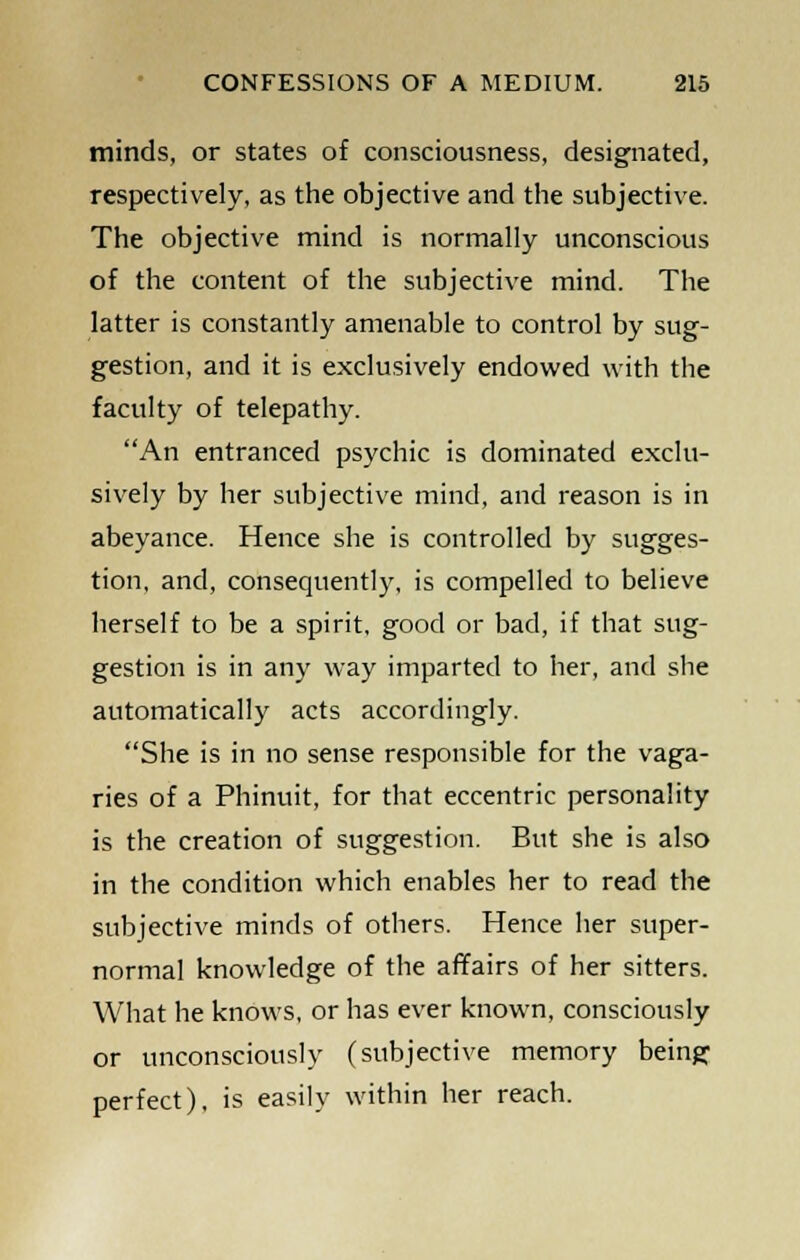 minds, or states of consciousness, designated, respectively, as the objective and the subjective. The objective mind is normally unconscious of the content of the subjective mind. The latter is constantly amenable to control by sug- gestion, and it is exclusively endowed with the faculty of telepathy. An entranced psychic is dominated exclu- sively by her subjective mind, and reason is in abeyance. Hence she is controlled by sugges- tion, and, consequently, is compelled to believe herself to be a spirit, good or bad, if that sug- gestion is in any way imparted to her, and she automatically acts accordingly. She is in no sense responsible for the vaga- ries of a Phinuit, for that eccentric personality is the creation of suggestion. But she is also in the condition which enables her to read the subjective minds of others. Hence her super- normal knowledge of the affairs of her sitters. What he knows, or has ever known, consciously or unconsciously (subjective memory being perfect), is easily within her reach.