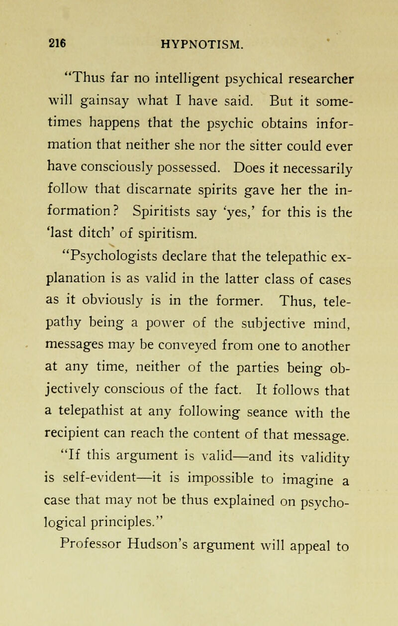 Thus far no intelligent psychical researcher will gainsay what I have said. But it some- times happens that the psychic obtains infor- mation that neither she nor the sitter could ever have consciously possessed. Does it necessarily follow that discarnate spirits gave her the in- formation? Spiritists say 'yes,' for this is the 'last ditch' of spiritism. Psychologists declare that the telepathic ex- planation is as valid in the latter class of cases as it obviously is in the former. Thus, tele- pathy being a power of the subjective mind, messages may be conveyed from one to another at any time, neither of the parties being ob- jectively conscious of the fact. It follows that a telepathist at any following seance with the recipient can reach the content of that message. If this argument is valid—and its validity is self-evident—it is impossible to imagine a case that may not be thus explained on psycho- logical principles. Professor Hudson's argument will appeal to