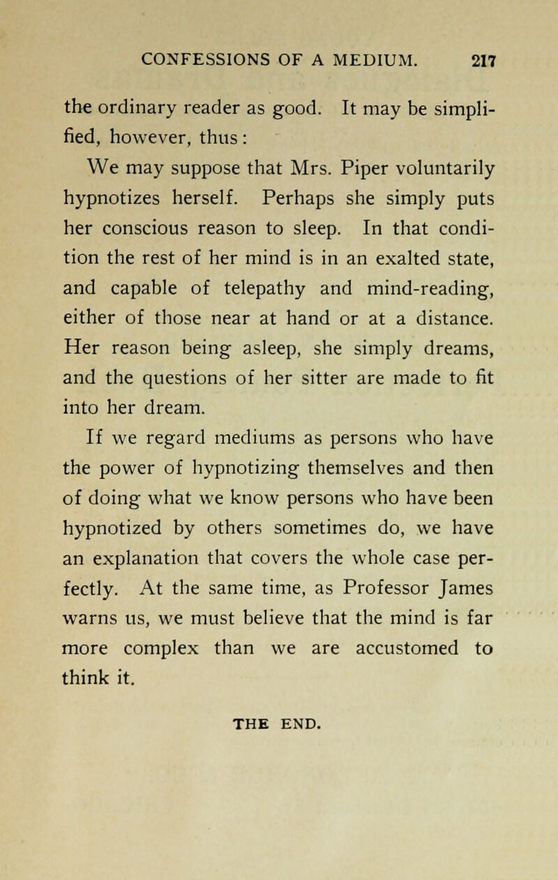 the ordinary reader as good. It may be simpli- fied, however, thus: We may suppose that Mrs. Piper voluntarily hypnotizes herself. Perhaps she simply puts her conscious reason to sleep. In that condi- tion the rest of her mind is in an exalted state, and capable of telepathy and mind-reading, either of those near at hand or at a distance. Her reason being asleep, she simply dreams, and the questions of her sitter are made to fit into her dream. If we regard mediums as persons who have the power of hypnotizing themselves and then of doing what we know persons who have been hypnotized by others sometimes do, we have an explanation that covers the whole case per- fectly. At the same time, as Professor James warns us, we must believe that the mind is far more complex than we are accustomed to think it. THE END.