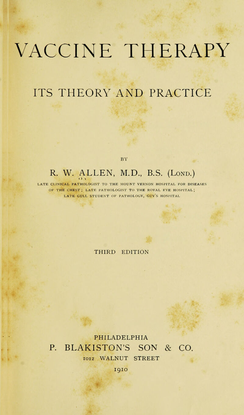 VACCINE THERAPY ITS THEORY AND PRACTICE R. W. ALLEN, M.D., B.S. (Lond.) LATE CLINICAL PATHOLOGIST TO THE MOUNT VERNON HOSPITAL FOR DISEASES OF THE CHEST; LATE PATHOLOGIST TO THE ROVAL EYE HOSPITAL; LATE GULL STUDENT OF PATHOLOGY. GUV'S HOSPITAL THIRD EDITION PHILADELPHIA P. BLAKISTON'S SON & CO. 1012 WALNUT STREET 1910