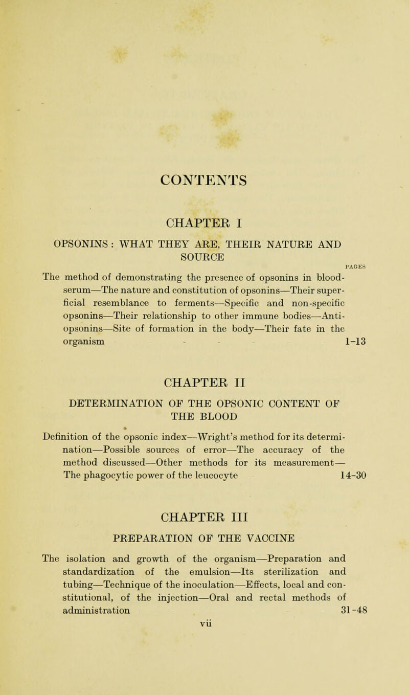 CONTENTS CHAPTER I OPSONINS : WHAT THEY ARE, THEIR NATURE AND SOURCE PAGES The method of demonstrating the presence of opsonins in blood- serum—The nature and constitution of opsonins—Their super- ficial resemblance to ferments—Specific and non-specific opsonins—Their relationship to other immune bodies—Anti- opsonins—Site of formation in the body—Their fate in the organism 1-13 CHAPTER II DETERMINATION OF THE OPSONIC CONTENT OF THE BLOOD Definition of the opsonic index—Wright's method for its determi- nation—Possible sources of error—The accuracy of the method discussed—Other methods for its measurement— The phagocytic power of the leucocyte 14-30 CHAPTER III PREPARATION OF THE VACCINE The isolation and growth of the organism—Preparation and standardization of the emulsion—Its sterilization and tubing—Technique of the inoculation—Effects, local and con- stitutional, of the injection—Oral and rectal methods of administration 31 -48