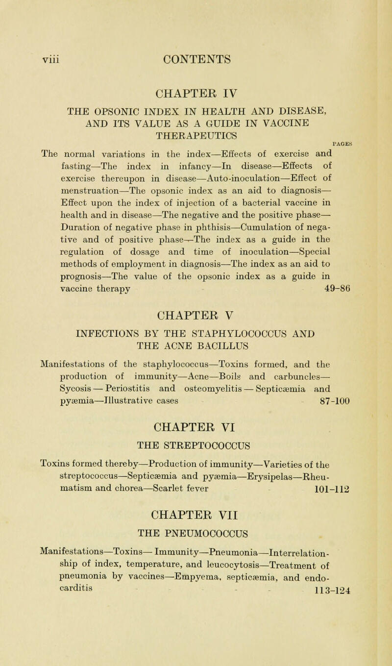 CHAPTER IV THE OPSONIC INDEX IN HEALTH AND DISEASE, AND ITS VALUE AS A GUIDE IN VACCINE THERAPEUTICS PAGES The normal variations in the index—Effects of exercise and fasting—The index in infancy—In disease—Effects of exercise thereupon in disease—Auto-inoculation—Effect of menstruation—The opsonic index as an aid to diagnosis— Effect upon the index of injection of a bacterial vaccine in health and in disease—The negative and the positive phase— Duration of negative phase in phthisis—Cumulation of nega- tive and of positive phase^The index as a guide in the regulation of dosage and time of inoculation—Special methods of employment in diagnosis—The index as an aid to prognosis—The value of the opsonic index as a guide in vaccine therapy 49-86 CHAPTER V INFECTIONS BY THE STAPHYLOCOCCUS AND THE ACNE BACILLUS Manifestations of the staphylococcus—Toxins formed, and the production of immunity—Acne—Boils and carbuncles— Sycosis — Periostitis and osteomyelitis — Septicaemia and pyaemia—Illustrative cases 87-100 CHAPTER VI THE STREPTOCOCCUS Toxins formed thereby—Production of immunity—Varieties of the streptococcus—Septicaemia and pyaemia—Erysipelas—Rheu- matism and chorea—Scarlet fever 101-112 CHAPTER VII THE PNEUMOCOCCUS Manifestations—Toxins—Immunity—Pneumonia—Interrelation- ship of index, temperature, and leucocytosis—Treatment of pneumonia by vaccines—Empyema, septicemia, and endo- carditis 113-124