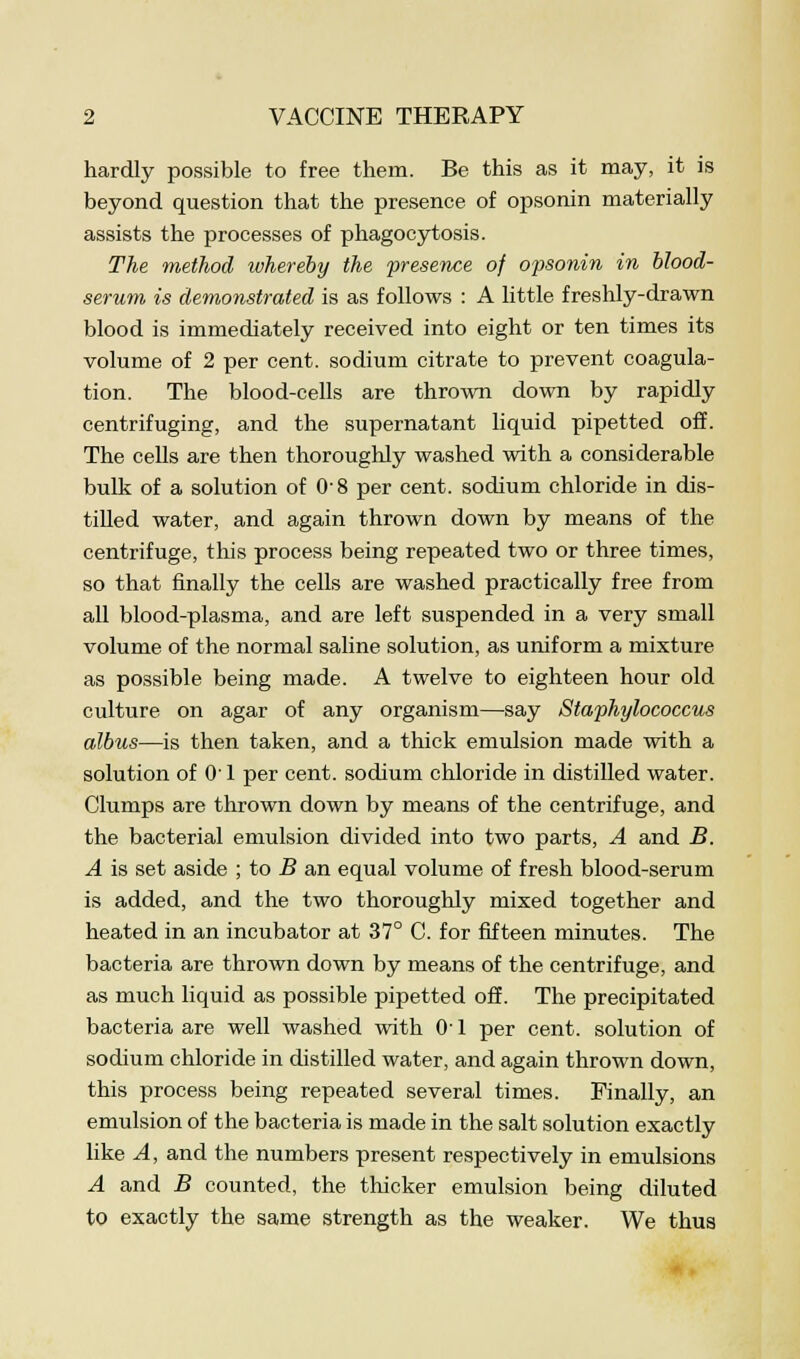 hardly possible to free them. Be this as it may, it is beyond question that the presence of opsonin materially assists the processes of phagocytosis. The method whereby the presence of opsonin in blood- serum is demonstrated is as follows : A little freshly-drawn blood is immediately received into eight or ten times its volume of 2 per cent, sodium citrate to prevent coagula- tion. The blood-cells are thrown down by rapidly centrifuging, and the supernatant liquid pipetted off. The cells are then thoroughly washed with a considerable bulk of a solution of 0-8 per cent, sodium chloride in dis- tilled water, and again thrown down by means of the centrifuge, this process being repeated two or three times, so that finally the cells are washed practically free from all blood-plasma, and are left suspended in a very small volume of the normal saline solution, as uniform a mixture as possible being made. A twelve to eighteen hour old culture on agar of any organism—say Staphylococcus albus—is then taken, and a thick emulsion made with a solution of 0' 1 per cent, sodium chloride in distilled water. Clumps are thrown down by means of the centrifuge, and the bacterial emulsion divided into two parts, A and B. A is set aside ; to B an equal volume of fresh blood-serum is added, and the two thoroughly mixed together and heated in an incubator at 37° C. for fifteen minutes. The bacteria are thrown down by means of the centrifuge, and as much liquid as possible pipetted off. The precipitated bacteria are well washed with 0-1 per cent, solution of sodium chloride in distilled water, and again thrown down, this process being repeated several times. Finally, an emulsion of the bacteria is made in the salt solution exactly like A, and the numbers present respectively in emulsions A and B counted, the thicker emulsion being diluted to exactly the same strength as the weaker. We thus