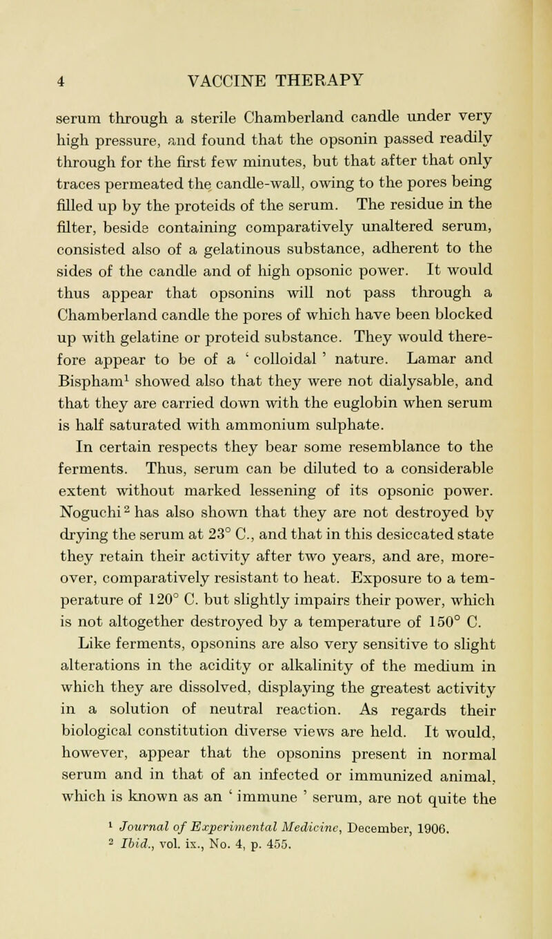 serum through a sterile Chamberland candle under very high pressure, and found that the opsonin passed readily through for the first few minutes, but that after that only traces permeated the candle-wall, owing to the pores being filled up by the proteids of the serum. The residue in the filter, beside containing comparatively unaltered serum, consisted also of a gelatinous substance, adherent to the sides of the candle and of high opsonic power. It would thus appear that opsonins will not pass through a Chamberland candle the pores of which have been blocked up with gelatine or proteid substance. They would there- fore appear to be of a ' colloidal ' nature. Lamar and Bispham1 showed also that they were not dialysable, and that they are carried down with the euglobin when serum is half saturated with ammonium sulphate. In certain respects they bear some resemblance to the ferments. Thus, serum can be diluted to a considerable extent without marked lessening of its opsonic power. Noguchi2 has also shown that they are not destroyed by drying the serum at 23° C, and that in this desiccated state they retain their activity after two years, and are, more- over, comparatively resistant to heat. Exposure to a tem- perature of 120° C. but slightly impairs their power, which is not altogether destroyed by a temperature of 150° C. Like ferments, opsonins are also very sensitive to slight alterations in the acidity or alkalinity of the medium in which they are dissolved, displaying the greatest activity in a solution of neutral reaction. As regards their biological constitution diverse views are held. It would, however, appear that the opsonins present in normal serum and in that of an infected or immunized animal, which is known as an ' immune ' serum, are not quite the 1 Journal of Experimental Medicine, December, 1906. 2 Ibid., vol. ix., No. 4, p. 455.