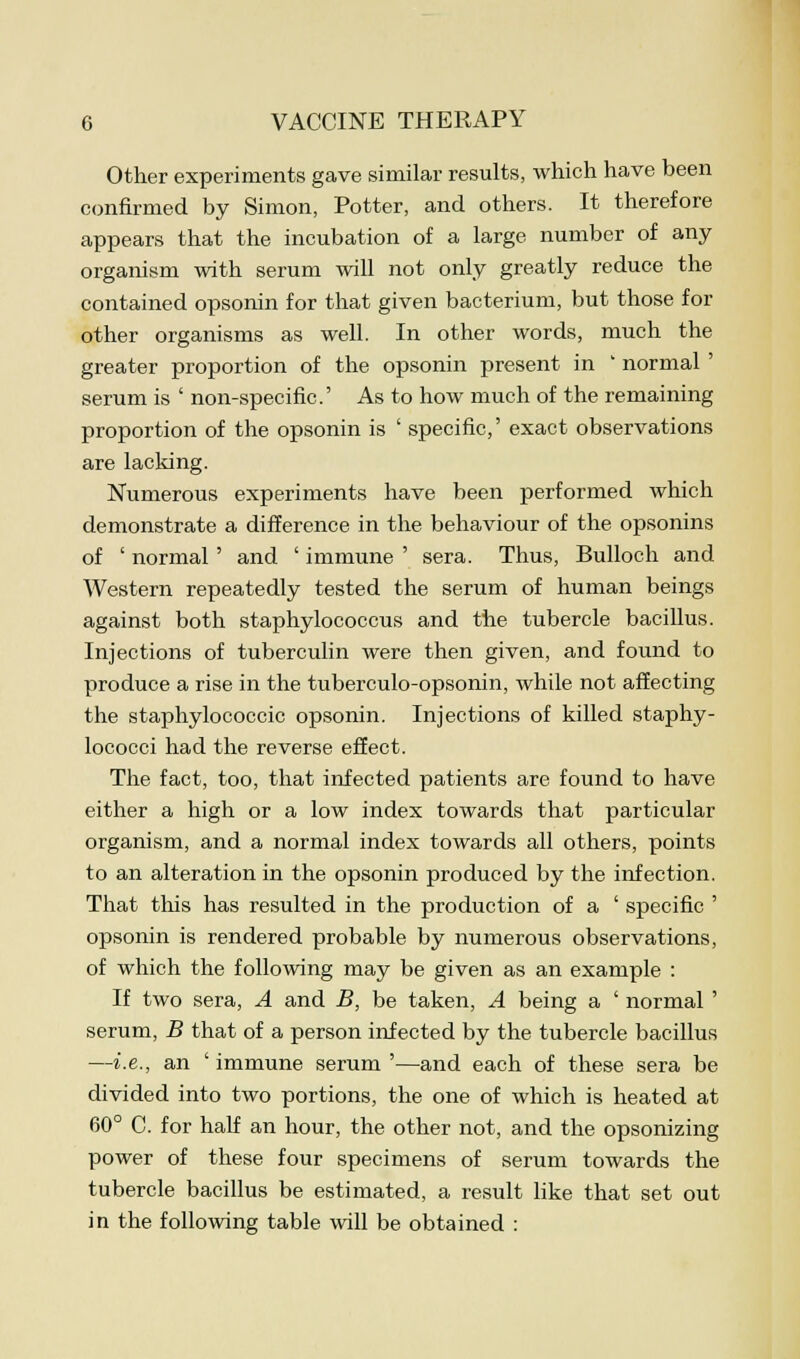Other experiments gave similar results, which have been confirmed by Simon, Potter, and others. It therefore appears that the incubation of a large number of any organism with serum will not only greatly reduce the contained opsonin for that given bacterium, but those for other organisms as well. In other words, much the greater proportion of the opsonin present in ' normal' serum is ' non-specific' As to how much of the remaining proportion of the opsonin is ' specific,' exact observations are lacking. Numerous experiments have been performed which demonstrate a difference in the behaviour of the opsonins of ' normal' and ' immune ' sera. Thus, Bulloch and Western repeatedly tested the serum of human beings against both staphylococcus and the tubercle bacillus. Injections of tuberculin were then given, and found to produce a rise in the tuberculo-opsonin, while not affecting the staphylococcic opsonin. Injections of killed staphy- lococci had the reverse effect. The fact, too, that infected patients are found to have either a high or a low index towards that particular organism, and a normal index towards all others, points to an alteration in the opsonin produced by the infection. That this has resulted in the production of a ' specific ' opsonin is rendered probable by numerous observations, of which the following may be given as an example : If two sera, A and B, be taken, A being a ' normal ' serum, B that of a person infected by the tubercle bacillus —i.e., an ' immune serum '—and each of these sera be divided into two portions, the one of which is heated at 60° C. for half an hour, the other not, and the opsonizing power of these four specimens of serum towards the tubercle bacillus be estimated, a result like that set out in the following table will be obtained :