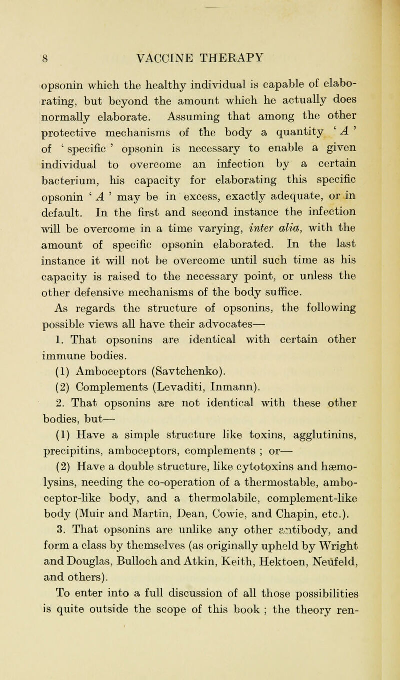 opsonin which the healthy individual is capable of elabo- rating, but beyond the amount which he actually does normally elaborate. Assuming that among the other protective mechanisms of the body a quantity ' A ' of ' specific ' opsonin is necessary to enable a given individual to overcome an infection by a certain bacterium, his capacity for elaborating this specific opsonin ' A ' may be in excess, exactly adequate, or in default. In the first and second instance the infection will be overcome in a time varying, inter alia, with the amount of specific opsonin elaborated. In the last instance it will not be overcome until such time as his capacity is raised to the necessary point, or unless the other defensive mechanisms of the body suffice. As regards the structure of opsonins, the following possible views all have their advocates— 1. That opsonins are identical with certain other immune bodies. (1) Amboceptors (Savtchenko). (2) Complements (Levaditi, Inmann). 2. That opsonins are not identical with these other bodies, but—• (1) Have a simple structure like toxins, agglutinins, precipitins, amboceptors, complements ; or— (2) Have a double structure, like cytotoxins and haemo- lysins, needing the co-operation of a thermostable, ambo- ceptor-like body, and a thermolabile, complement-like body (Muir and Martin, Dean, Cowie, and Chapin, etc.). 3. That opsonins are unlike any other antibody, and form a class by themselves (as originally upheld by Wright and Douglas, Bulloch and Atkin, Keith, Hektoen, Neufeld, and others). To enter into a full discussion of all those possibilities is quite outside the scope of this book ; the theory ren-