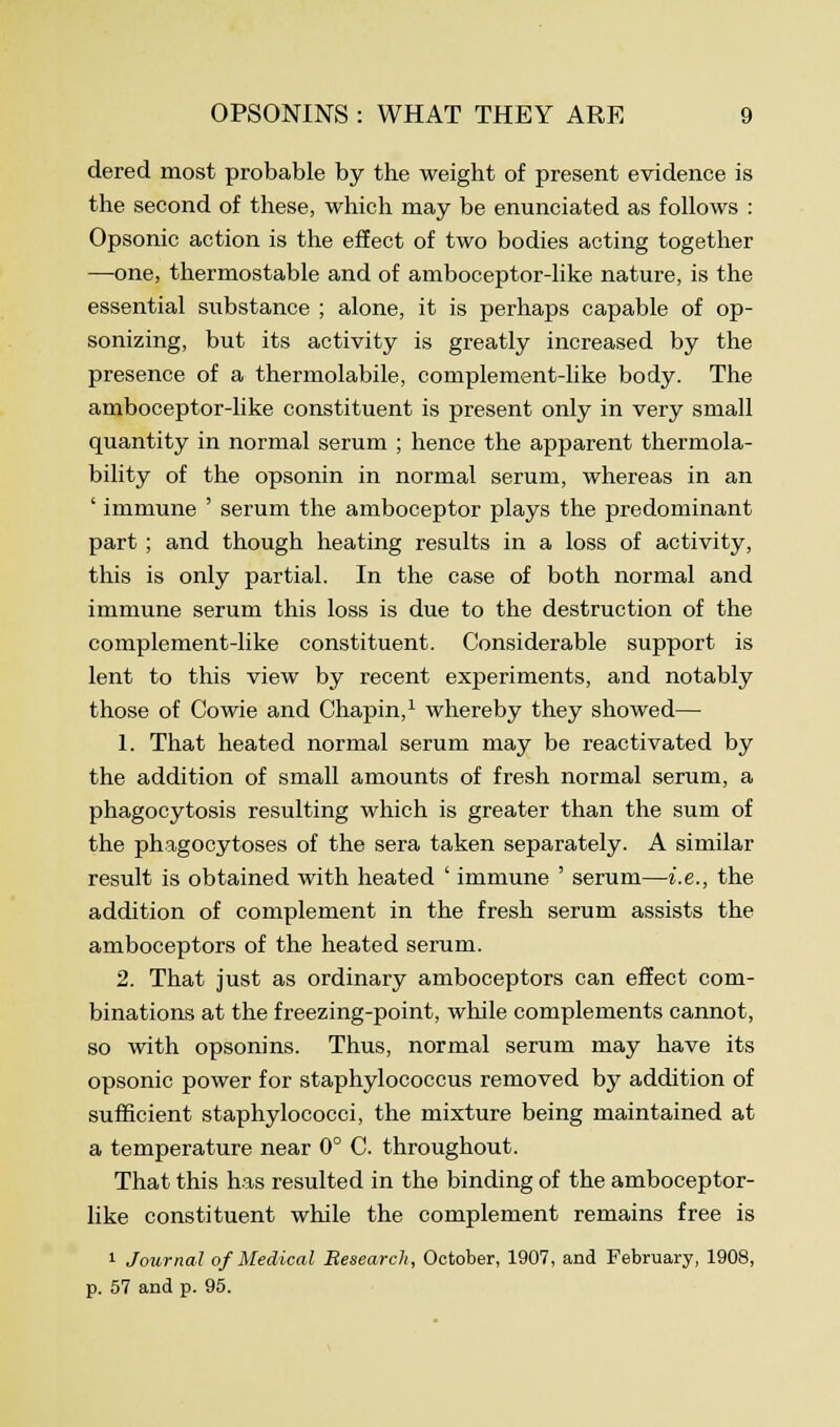 dered most probable by the weight of present evidence is the second of these, which may be enunciated as follows : Opsonic action is the effect of two bodies acting together —one, thermostable and of amboceptor-like nature, is the essential substance ; alone, it is perhaps capable of op- sonizing, but its activity is greatly increased by the presence of a thermolabile, complement-like body. The amboceptor-like constituent is present only in very small quantity in normal serum ; hence the apparent thermola- bility of the opsonin in normal serum, whereas in an ' immune ' serum the amboceptor plays the predominant part ; and though heating results in a loss of activity, this is only partial. In the case of both normal and immune serum this loss is due to the destruction of the complement-like constituent. Considerable support is lent to this view by recent experiments, and notably those of Cowie and Chapin,1 whereby they showed— 1. That heated normal serum may be reactivated by the addition of small amounts of fresh normal serum, a phagocytosis resulting which is greater than the sum of the phagocytoses of the sera taken separately. A similar result is obtained with heated ' immune ' serum—i.e., the addition of complement in the fresh serum assists the amboceptors of the heated serum. 2. That just as ordinary amboceptors can effect com- binations at the freezing-point, while complements cannot, so with opsonins. Thus, normal serum may have its opsonic power for staphylococcus removed by addition of sufficient staphylococci, the mixture being maintained at a temperature near 0° C. throughout. That this has resulted in the binding of the amboceptor- like constituent while the complement remains free is 1 Journal of Medical Research, October, 1907, and February, 1908, p. 57 and p. 95.