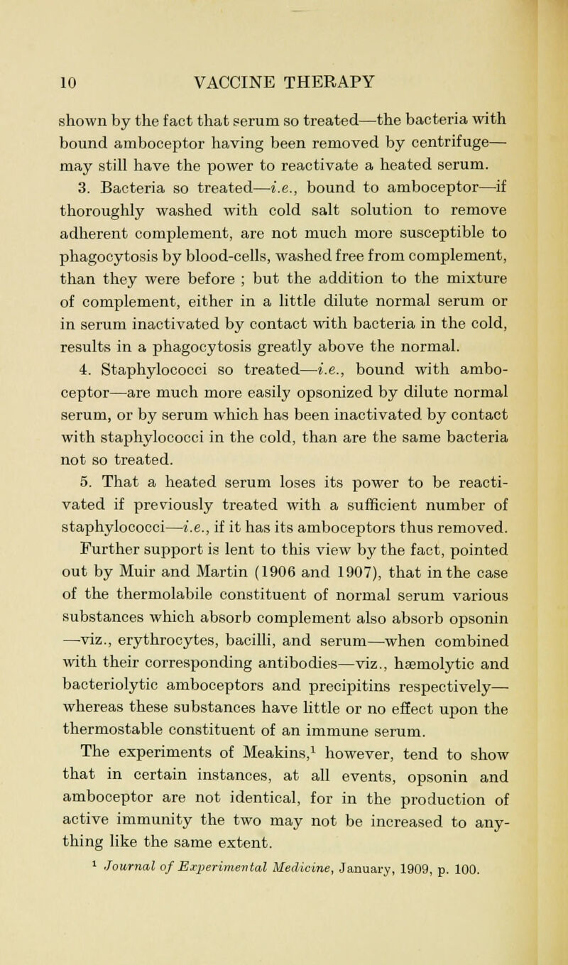 shown by the fact that serum so treated—the bacteria with bound amboceptor having been removed by centrifuge— may still have the power to reactivate a heated serum. 3. Bacteria so treated—i.e., bound to amboceptor—if thoroughly washed with cold salt solution to remove adherent complement, are not much more susceptible to phagocytosis by blood-cells, washed free from complement, than they were before ; but the addition to the mixture of complement, either in a little dilute normal serum or in serum inactivated by contact with bacteria in the cold, results in a phagocytosis greatly above the normal. 4. Staphylococci so treated—i.e., bound with ambo- ceptor—are much more easily opsonized by dilute normal serum, or by serum which has been inactivated by contact with staphylococci in the cold, than are the same bacteria not so treated. 5. That a heated serum loses its power to be reacti- vated if previously treated with a sufficient number of staphylococci—i.e., if it has its amboceptors thus removed. Further support is lent to this view by the fact, pointed out by Muir and Martin (1906 and 1907), that in the case of the thermolabile constituent of normal serum various substances which absorb complement also absorb opsonin —viz., erythrocytes, bacilli, and serum—when combined with their corresponding antibodies—viz., hemolytic and bacteriolytic amboceptors and precipitins respectively— whereas these substances have little or no effect upon the thermostable constituent of an immune serum. The experiments of Meakins,1 however, tend to show that in certain instances, at all events, opsonin and amboceptor are not identical, for in the production of active immunity the two may not be increased to any- thing like the same extent. 1 Journal of Experimental Medicine, January, 1909, p. 100.