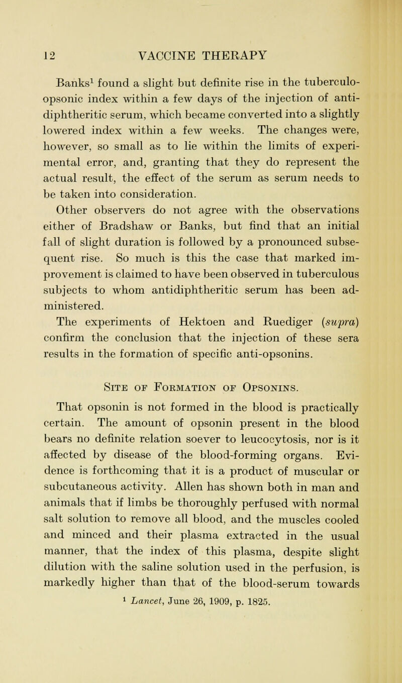 Banks1 found a slight but definite rise in the tuberculo- opsonic index within a few days of the injection of anti- diphtheritic serum, which became converted into a slightly lowered index within a few weeks. The changes were, however, so small as to lie within the limits of experi- mental error, and, granting that they do represent the actual result, the effect of the serum as serum needs to be taken into consideration. Other observers do not agree with the observations either of Bradshaw or Banks, but find that an initial fall of slight duration is followed by a pronounced subse- quent rise. So much is this the case that marked im- provement is claimed to have been observed in tuberculous subjects to whom antidiphtheritic serum has been ad- ministered. The experiments of Hektoen and Ruediger (supra) confirm the conclusion that the injection of these sera results in the formation of specific anti-opsonins. Site of Formation of Opsonins. That opsonin is not formed in the blood is practically certain. The amount of opsonin present in the blood bears no definite relation soever to leucocytosis, nor is it affected by disease of the blood-forming organs. Evi- dence is forthcoming that it is a product of muscular or subcutaneous activity. Allen has shown both in man and animals that if limbs be thoroughly perfused with normal salt solution to remove all blood, and the muscles cooled and minced and their plasma extracted in the usual manner, that the index of this plasma, despite slight dilution with the saline solution used in the perfusion, is markedly higher than that of the blood-serum towards