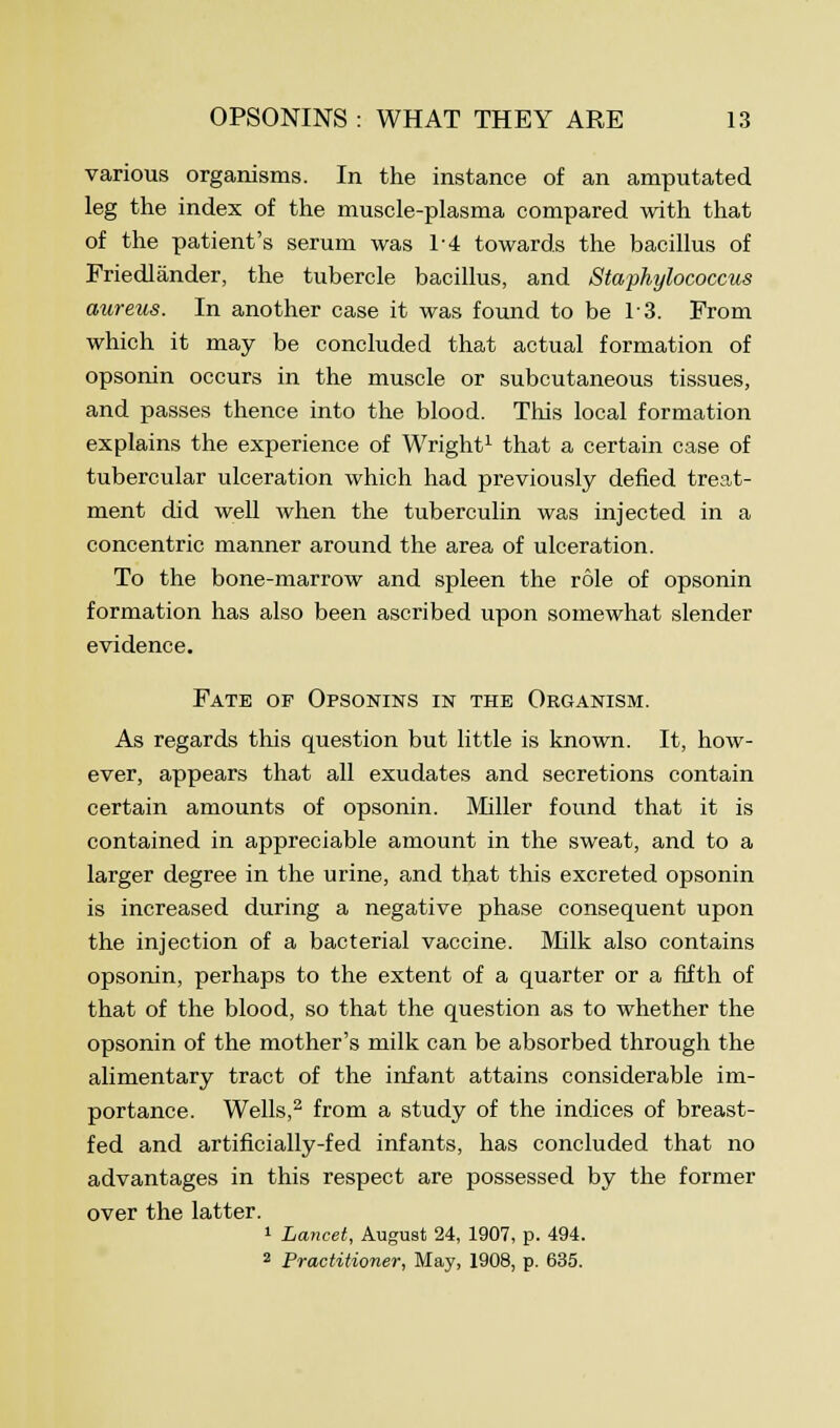 various organisms. In the instance of an amputated leg the index of the muscle-plasma compared with that of the patient's serum was 1-4 towards the bacillus of Friedlander, the tubercle bacillus, and Staphylococcus aureus. In another case it was found to be 13. From which it may be concluded that actual formation of opsonin occurs in the muscle or subcutaneous tissues, and passes thence into the blood. This local formation explains the experience of Wright1 that a certain case of tubercular ulceration which had previously defied treat- ment did well when the tuberculin was injected in a concentric manner around the area of ulceration. To the bone-marrow and spleen the role of opsonin formation has also been ascribed upon somewhat slender evidence. Fate of Opsonins in the Organism. As regards this question but little is known. It, how- ever, appears that all exudates and secretions contain certain amounts of opsonin. Miller found that it is contained in appreciable amount in the sweat, and to a larger degree in the urine, and that this excreted opsonin is increased during a negative phase consequent upon the injection of a bacterial vaccine. Milk also contains opsonin, perhaps to the extent of a quarter or a fifth of that of the blood, so that the question as to whether the opsonin of the mother's milk can be absorbed through the alimentary tract of the infant attains considerable im- portance. Wells,2 from a study of the indices of breast- fed and artificially-fed infants, has concluded that no advantages in this respect are possessed by the former over the latter. 1 Lancet, August 24, 1907, p. 494. 2 Practitioner, May, 1908, p. 635.