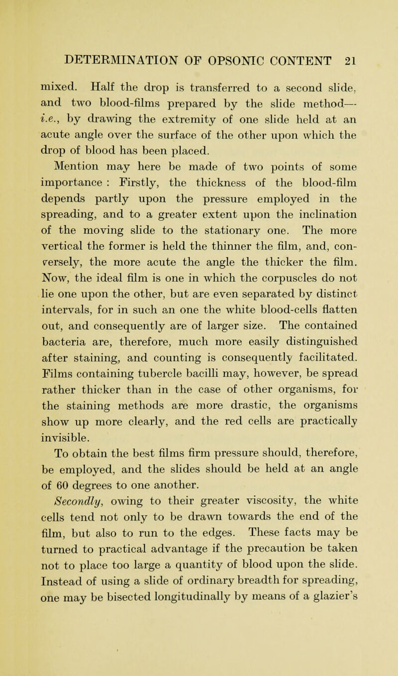 mixed. Half the drop is transferred to a second slide, and two blood-films prepared by the slide method— i.e., by drawing the extremity of one slide held at an acute angle over the surface of the other upon which the drop of blood has been placed. Mention may here be made of two points of some importance : Firstly, the thickness of the blood-film depends partly upon the pressure employed in the spreading, and to a greater extent upon the inclination of the moving slide to the stationary one. The more vertical the former is held the thinner the film, and, con- versely, the more acute the angle the thicker the film. Now, the ideal film is one in which the corpuscles do not lie one upon the other, but are even separated by distinct intervals, for in such an one the white blood-cells flatten out, and consequently are of larger size. The contained bacteria are, therefore, much more easily distinguished after staining, and counting is consequently facilitated. Films containing tubercle bacilli may, however, be spread rather thicker than in the case of other organisms, for the staining methods are more drastic, the organisms show up more clearly, and the red cells are practically invisible. To obtain the best films firm pressure should, therefore, be employed, and the slides should be held at an angle of 60 degrees to one another. Secondly, owing to their greater viscosity, the white cells tend not only to be drawn towards the end of the film, but also to run to the edges. These facts may be turned to practical advantage if the precaution be taken not to place too large a quantity of blood upon the slide. Instead of using a slide of ordinary breadth for spreading, one may be bisected longitudinally by means of a glazier's