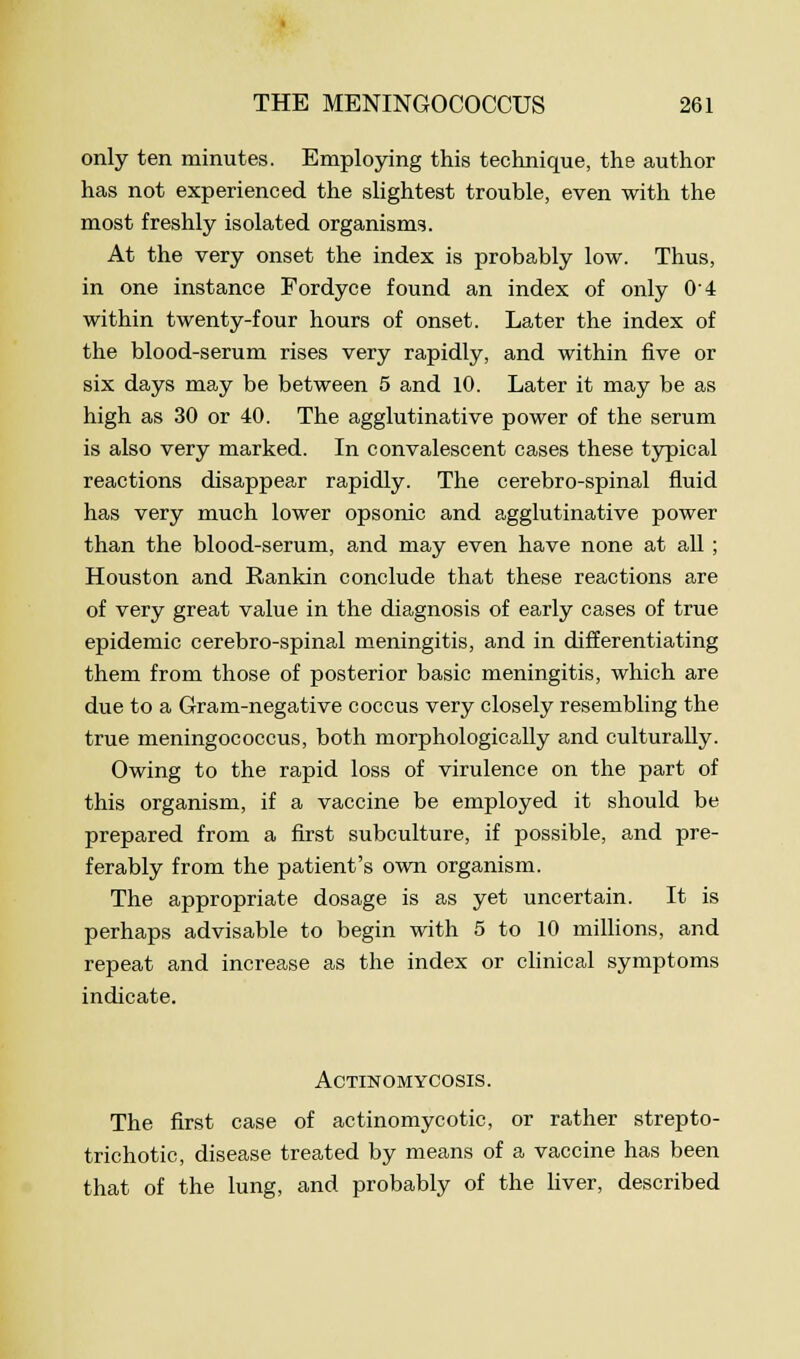 only ten minutes. Employing this technique, the author has not experienced the slightest trouble, even with the most freshly isolated organisms. At the very onset the index is probably low. Thus, in one instance Fordyce found an index of only 04 within twenty-four hours of onset. Later the index of the blood-serum rises very rapidly, and within five or six days may be between 5 and 10. Later it may be as high as 30 or 40. The agglutinative power of the serum is also very marked. In convalescent cases these typical reactions disappear rapidly. The cerebro-spinal fluid has very much lower opsonic and agglutinative power than the blood-serum, and may even have none at all ; Houston and Rankin conclude that these reactions are of very great value in the diagnosis of early cases of true epidemic cerebro-spinal meningitis, and in differentiating them from those of posterior basic meningitis, which are due to a Gram-negative coccus very closely resembling the true meningococcus, both morphologically and culturally. Owing to the rapid loss of virulence on the part of this organism, if a vaccine be employed it should be prepared from a first subculture, if possible, and pre- ferably from the patient's own organism. The appropriate dosage is as yet uncertain. It is perhaps advisable to begin with 5 to 10 millions, and repeat and increase as the index or clinical symptoms indicate. Actinomycosis. The first case of actinomycotic, or rather strepto- trichotic, disease treated by means of a vaccine has been that of the lung, and probably of the liver, described