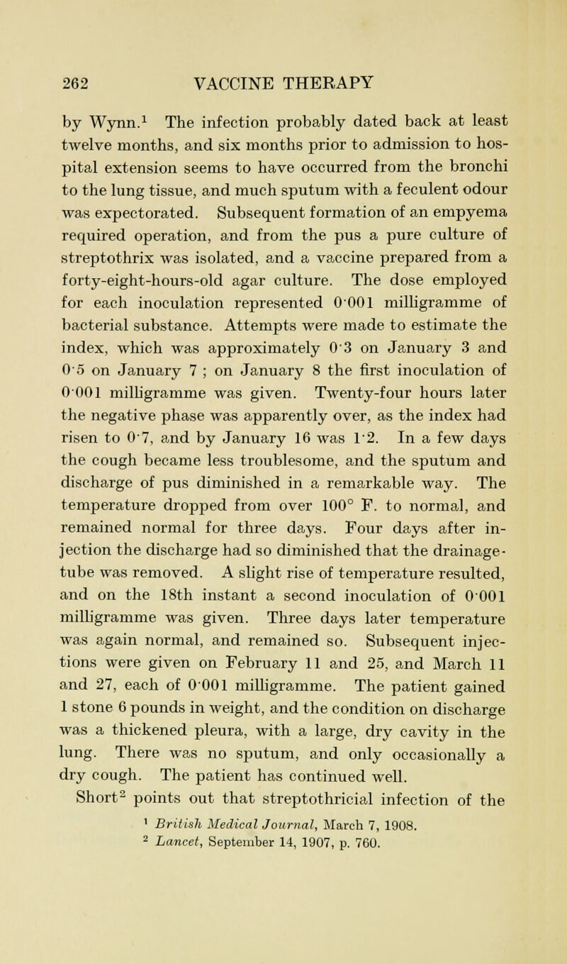 by Wynn.1 The infection probably dated back at least twelve months, and six months prior to admission to hos- pital extension seems to have occurred from the bronchi to the lung tissue, and much sputum with a feculent odour was expectorated. Subsequent formation of an empyema required operation, and from the pus a pure culture of streptothrix was isolated, and a vaccine prepared from a forty-eight-hours-old agar culture. The dose employed for each inoculation represented O'OOl milligramme of bacterial substance. Attempts were made to estimate the index, which was approximately 03 on January 3 and 05 on January 7 ; on January 8 the first inoculation of 0 001 milligramme was given. Twenty-four hours later the negative phase was apparently over, as the index had risen to 07, and by January 16 was 12. In a few days the cough became less troublesome, and the sputum and discharge of pus diminished in a remarkable way. The temperature dropped from over 100° F. to normal, and remained normal for three days. Four days after in- jection the discharge had so diminished that the drainage- tube was removed. A slight rise of temperature resulted, and on the 18th instant a second inoculation of 0 001 milligramme was given. Three days later temperature was again normal, and remained so. Subsequent injec- tions were given on February 11 and 25, and March 11 and 27, each of 0001 milligramme. The patient gained 1 stone 6 pounds in weight, and the condition on discharge was a thickened pleura, with a large, dry cavity in the lung. There was no sputum, and only occasionally a dry cough. The patient has continued well. Short2 points out that streptothricial infection of the 1 British Medical Journal, March 7, 1908. 2 Lancet, September 14, 1907, p. 760.