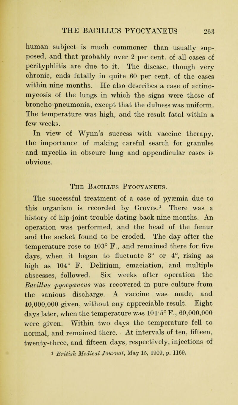 human subject is much commoner than usually sup- posed, and that probably over 2 per cent, of all cases of perityphlitis are due to it. The disease, though very chronic, ends fatally in quite 60 per cent, of the cases within nine months. He also describes a case of actino- mycosis of the lungs in which the signs were those of broncho-pneumonia, except that the dulnesswas uniform. The temperature was high, and the result fatal within a few weeks. In view of Wynn's success with vaccine therapy, the importance of making careful search for granules and mycelia in obscure lung and appendicular cases is obvious. The Bacillus Pyocyaneus. The successful treatment of a case of pyaemia due to this organism is recorded by Groves.1 There was a history of hip-joint trouble dating back nine months. An operation was performed, and the head of the femur and the socket found to be eroded. The day after the temperature rose to 103° F., and remained there for five days, when it began to fluctuate 3° or 4°, rising as high as 104° F. Delirium, emaciation, and multiple abscesses, followed. Six weeks after operation the Bacillus pyocyaneus was recovered in pure culture from the sanious discharge. A vaccine was made, and 40,000,000 given, without any appreciable result. Eight days later, when the temperature was 10r5°F., 60,000,000 were given. Within two days the temperature fell to normal, and remained there. At intervals of ten, fifteen, twenty-three, and fifteen days, respectively, injections of i British Medical Journal, May 15, 1909, p. 1169.