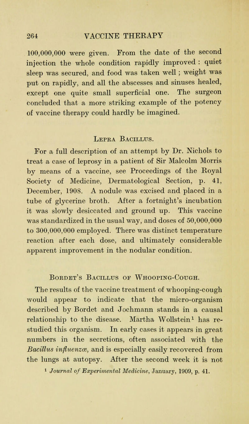 100,000,000 were given. From the date of the second injection the whole condition rapidly improved : quiet sleep was secured, and food was taken well; weight was put on rapidly, and all the abscesses and sinuses healed, except one quite small superficial one. The surgeon concluded that a more striking example of the potency of vaccine therapy could hardly be imagined. Lepra Bacillus. For a full description of an attempt by Dr. Nichols to treat a case of leprosy in a patient of Sir Malcolm Morris by means of a vaccine, see Proceedings of the Royal Society of Medicine, Dermatological Section, p. 41, December, 1908. A nodule was excised and placed in a tube of glycerine broth. After a fortnight's incubation it was slowly desiccated and ground up. This vaccine was standardized in the usual way, and doses of 50,000,000 to 300,000,000 employed. There was distinct temperature reaction after each dose, and ultimately considerable apparent improvement in the nodular condition. Bordet's Bacillus of Whooping-Cc-ugh. The results of the vaccine treatment of whooping-cough would appear to indicate that the micro-organism described by Bordet and Jochmann stands in a causal relationship to the disease. Martha Wollstein1 has re- studied this organism. In early cases it appears in great numbers in the secretions, often associated with the Bacillus influenza, and is especially easily recovered from the lungs at autopsy. After the second week it is not 1 Journal of Experimental Medicine, January, 1909, p. 41.