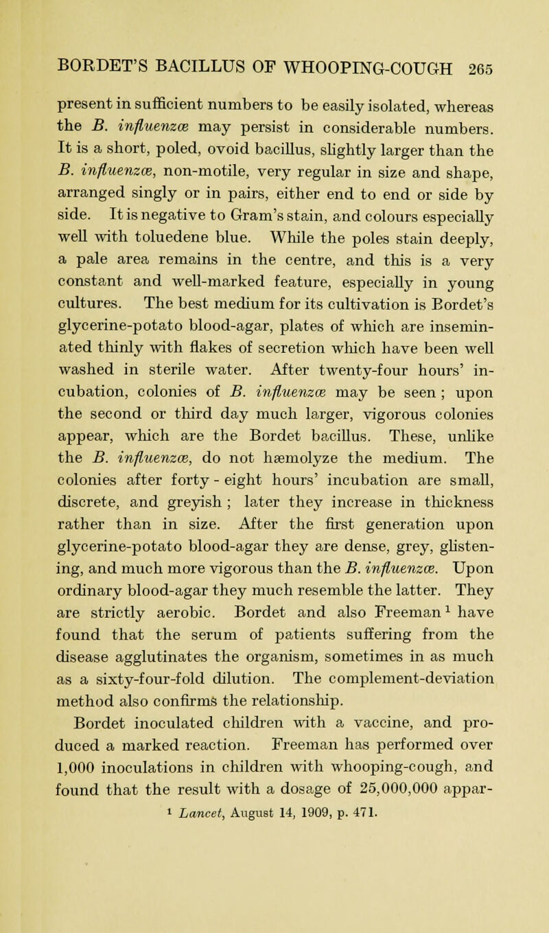 present in sufficient numbers to be easily isolated, whereas the B. influenzas may persist in considerable numbers. It is a short, poled, ovoid bacillus, slightly larger than the B. influenzal, non-motile, very regular in size and shape, arranged singly or in pairs, either end to end or side by side. It is negative to Gram's stain, and colours especially well with toluedene blue. While the poles stain deeply, a pale area remains in the centre, and this is a very constant and well-marked feature, especially in young cultures. The best medium for its cultivation is Bordet's glycerine-potato blood-agar, plates of which are insemin- ated thinly with flakes of secretion which have been well washed in sterile water. After twenty-four hours' in- cubation, colonies of B. influenzal may be seen ; upon the second or third day much larger, vigorous colonies appear, which are the Bordet bacillus. These, unlike the B. influenza}, do not hsemolyze the medium. The colonies after forty - eight hours' incubation are small, discrete, and greyish ; later they increase in thickness rather than in size. After the first generation upon glycerine-potato blood-agar they are dense, grey, glisten- ing, and much more vigorous than the B. influenzal. Upon ordinary blood-agar they much resemble the latter. They are strictly aerobic. Bordet and also Freeman1 have found that the serum of patients suffering from the disease agglutinates the organism, sometimes in as much as a sixty-four-fold dilution. The complement-deviation method also confirms the relationship. Bordet inoculated children with a vaccine, and pro- duced a marked reaction. Freeman has performed over 1,000 inoculations in children with whooping-cough, and found that the result with a dosage of 25,000,000 appar- i Lancet, August 14, 1909, p. 471.