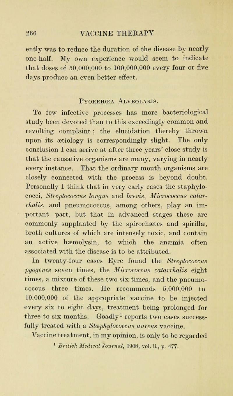 ently was to reduce the duration of the disease by nearly one-half. My own experience would seem to indicate that doses of 50,000,000 to 100,000,000 every four or five days produce an even better effect. Pyorrhoea Alveolaris. To few infective processes has more bacteriological study been devoted than to this exceedingly common and revolting complaint ; the elucidation thereby thrown upon its aetiology is correspondingly slight. The only conclusion I can arrive at after three years' close study is that the causative organisms are many, varying in nearly every instance. That the ordinary mouth organisms are closely connected with the process is beyond doubt. Personally I think that in very early cases the staphylo- cocci, Streptococcus longus and brevis, Micrococcus catar- rhalis, and pneumococcus, among others, play an im- portant part, but that in advanced stages these are commonly supplanted by the spirochaates and spirillae, broth cultures of which are intensely toxic, and contain an active hemolysin, to which the anaemia often associated with the disease is to be attributed. In twenty-four cases Eyre found the Streptococcus pyogenes seven times, the Micrococcus catarrhalis eight times, a mixture of these two six times, and the pneumo- coccus three times. He recommends 5,000,000 to 10,000,000 of the appropriate vaccine to be injected every six to eight days, treatment being prolonged for three to six months. Goadly1 reports two cases success- fully treated with a Staphylococcus aureus vaccine. Vaccine treatment, in my opinion, is only to be regarded 1 British Medical Journal, 1908, vol. ii., p. 477.