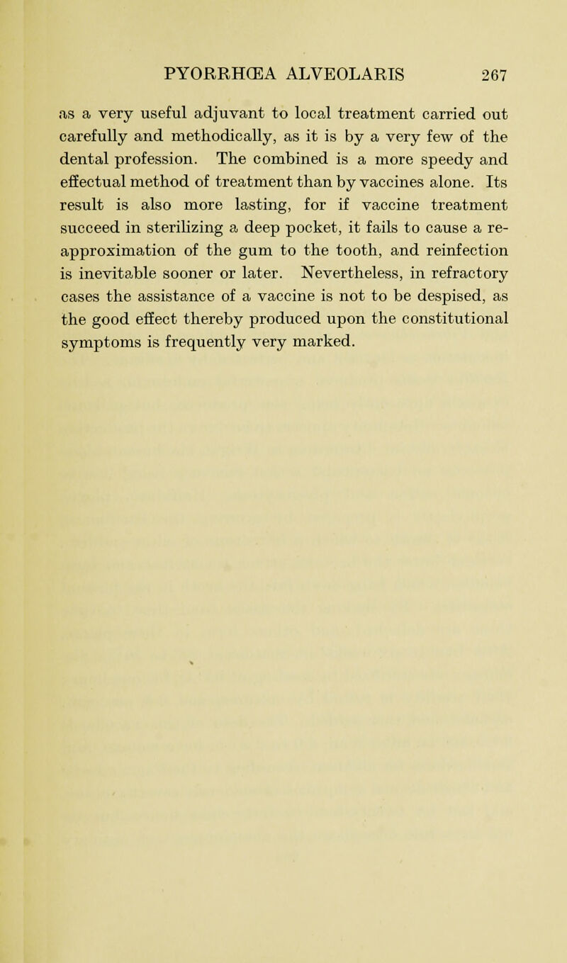as a very useful adjuvant to local treatment carried out carefully and methodically, as it is by a very few of the dental profession. The combined is a more speedy and effectual method of treatment than by vaccines alone. Its result is also more lasting, for if vaccine treatment succeed in sterilizing a deep pocket, it fails to cause a re- approximation of the gum to the tooth, and reinfection is inevitable sooner or later. Nevertheless, in refractory cases the assistance of a vaccine is not to be despised, as the good effect thereby produced upon the constitutional symptoms is frequently very marked.