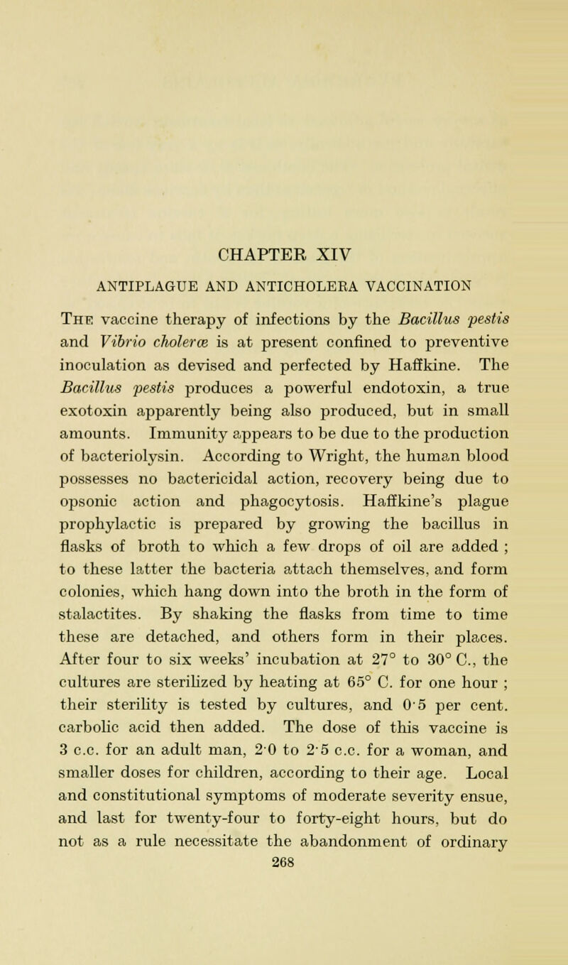 CHAPTER XIV ANTIPLAGUE AND ANTICHOLERA VACCINATION The vaccine therapy of infections by the Bacillus pestis and Vibrio cholerce is at present confined to preventive inoculation as devised and perfected by Haffkine. The Bacillus pestis produces a powerful endotoxin, a true exotoxin apparently being also produced, but in small amounts. Immunity appears to be due to the production of bacteriolysin. According to Wright, the human blood possesses no bactericidal action, recovery being due to opsonic action and phagocytosis. Haffkine's plague prophylactic is prepared by growing the bacillus in flasks of broth to which a few drops of oil are added ; to these latter the bacteria attach themselves, and form colonies, which hang down into the broth in the form of stalactites. By shaking the flasks from time to time these are detached, and others form in their places. After four to six weeks' incubation at 27° to 30° C, the cultures are sterilized by heating at 65° C. for one hour ; their sterihty is tested by cultures, and 05 per cent, carbolic acid then added. The dose of this vaccine is 3 c.c. for an adult man, 20 to 25 c.c. for a woman, and smaller doses for children, according to their age. Local and constitutional symptoms of moderate severity ensue, and last for twenty-four to forty-eight hours, but do not as a rule necessitate the abandonment of ordinary