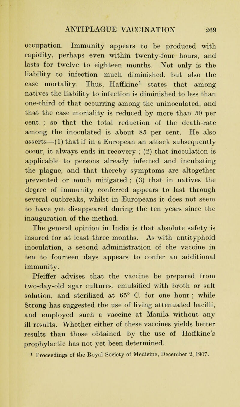 occupation. Immunity appears to be produced with rapidity, perhaps even within twenty-four hours, and lasts for twelve to eighteen months. Not only is the liability to infection much diminished, but also the case mortality. Thus, Haffkine1 states that among natives the liability to infection is diminished to less than one-third of that occurring among the uninoculated, and that the case mortality is reduced by more than 50 per cent. ; so that the total reduction of the death-rate among the inoculated is about 85 per cent. He also asserts—(1) that if in a European an attack subsequently occur, it always ends in recovery ; (2) that inoculation is applicable to persons already infected and incubating the plague, and that thereby symptoms are altogether prevented or much mitigated ; (3) that in natives the degree of immunity conferred appears to last through several outbreaks, whilst in Europeans it does not seem to have yet disappeared during the ten years since the inauguration of the method. The general opinion in India is that absolute safety is insured for at least three months. As with antityphoid inoculation, a second administration of the vaccine in ten to fourteen days appears to confer an additional immunity. Pfeiffer advises that the vaccine be prepared from two-day-old agar cultures, emulsified with broth or salt solution, and sterilized at 65° C. for one hour ; while Strong has suggested the use of living attenuated bacilli, and employed such a vaccine at Manila without any ill results. Whether either of these vaccines yields better results than those obtained by the use of Haffkine's prophylactic has not yet been determined. 1 Proceedings of the Royal Society of Medicine, December 2, 1907.