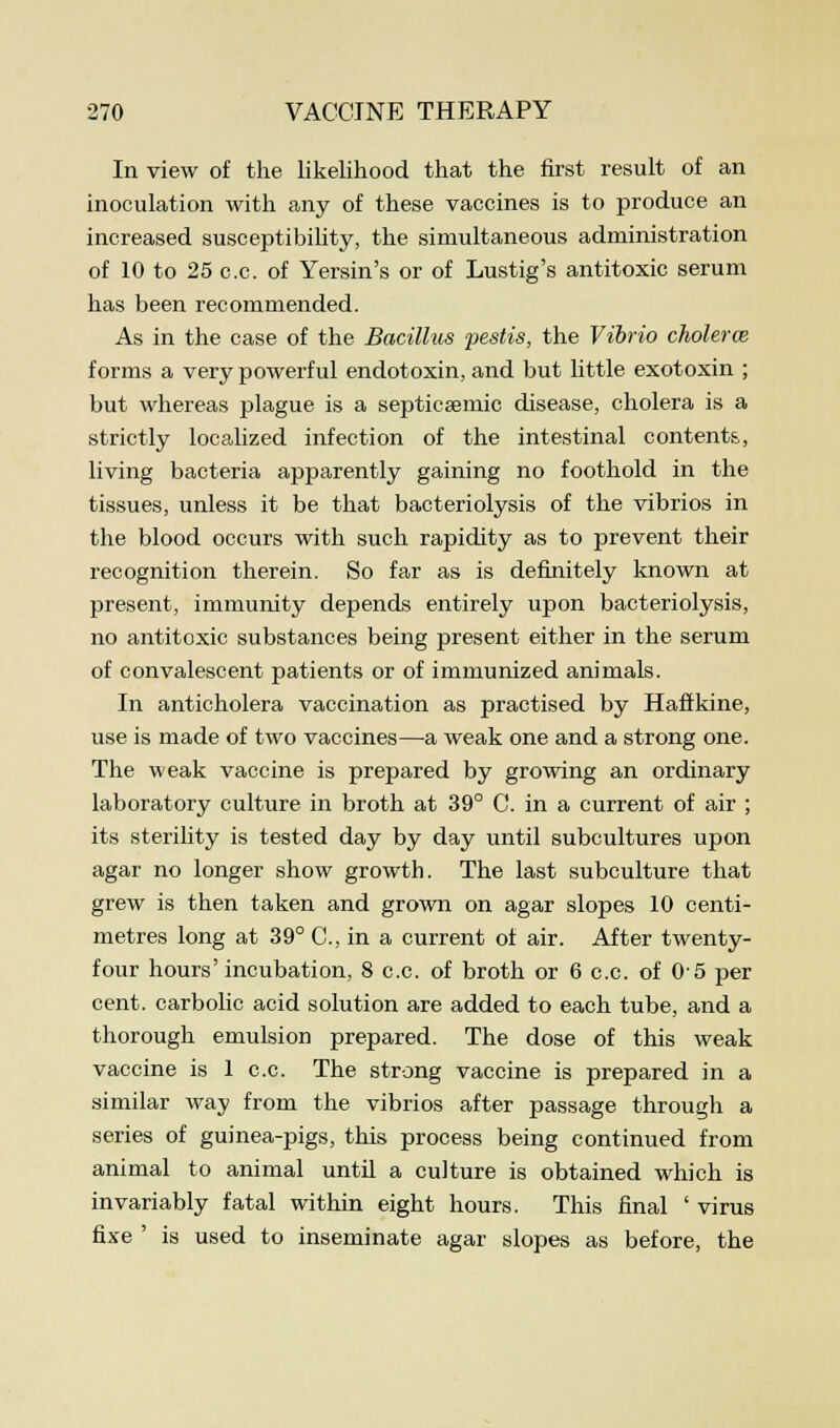 In view of the likelihood that the first result of an inoculation with any of these vaccines is to produce an increased susceptibility, the simultaneous administration of 10 to 25 c.c. of Yersin's or of Lustig's antitoxic serum has been recommended. As in the case of the Bacillus pestis, the Vibrio cholerce forms a very powerful endotoxin, and but little exotoxin ; but whereas plague is a septicemic disease, cholera is a strictly localized infection of the intestinal contents, living bacteria apparently gaining no foothold in the tissues, unless it be that bacteriolysis of the vibrios in the blood occurs with such rapidity as to prevent their recognition therein. So far as is definitely known at present, immunity depends entirely upon bacteriolysis, no antitoxic substances being present either in the serum of convalescent patients or of immunized animals. In anticholera vaccination as practised by Haftkine, use is made of two vaccines—-a weak one and a strong one. The weak vaccine is prepared by growing an ordinary laboratory culture in broth at 39° C. in a current of air ; its sterility is tested day by day until subcultures upon agar no longer show growth. The last subculture that grew is then taken and grown on agar slopes 10 centi- metres long at 39° C, in a current of air. After twenty- four hours' incubation, 8 c.c. of broth or 6 c.c. of 0-5 per cent, carbolic acid solution are added to each tube, and a thorough emulsion prepared. The dose of this weak vaccine is 1 c.c. The strong vaccine is prepared in a similar way from the vibrios after passage through a series of guinea-pigs, this process being continued from animal to animal until a culture is obtained which is invariably fatal within eight hours. This final ' virus fixe ' is used to inseminate agar slopes as before, the