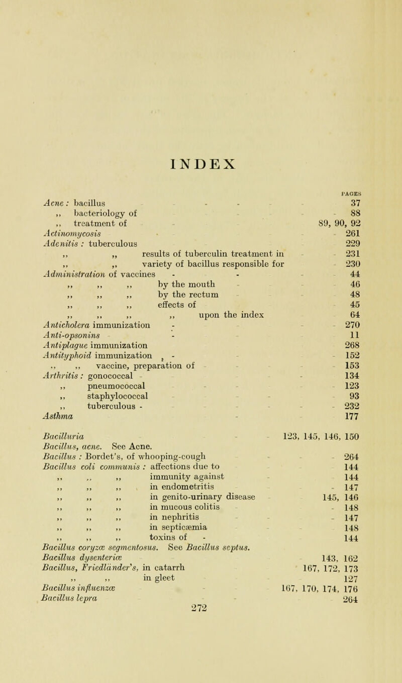 INDEX Acne: bacillus ,, bacteriology of ,, treatment of Actinomycosis Adenitis : tuberculous „ ,, results of tuberculin treatment in ,, „ variety of bacillus responsible for Administration of vaccines „ „ „ by the mouth ,, „ ,, by the rectum „ ,, „ effects of ,, ,, „ ,, upon the index Anticholera immunization A nti-opsonins Antiplague immunization Antityphoid immunization - ,, vaccine, preparation of Arthritis: gonococcal ,, pneumococcal „ staphylococcal „ tuberculous - Asthma Bacitturia 123, Bacillus, acne. See Acne. Bacillus : Bordet's, of whooping-cough Bacillus coli communis : affections due to ,, immunity against in endometritis ,, in genito-urinary disease ,, in mucous colitis „ in nephritis „ in septicaemia ,, toxins of Bacillus coryzce segmentosus. See Bacillus septus. Bacillus dysenteric Bacillus, Friedldnder's, in catarrh ,, ,, in gleet Bacillus influenzal 107, Bacillus lepra 272 TAGES 37 88 89, 90, 261 229 231 230 44 46 48 45 64 270 11 268 . 152 - 153 134 123 93 232 177 145 146 150 264 144 144 - 147 145, 140 148 147 148 144 143, 102 167 172 173 127 170, 174, 176 204