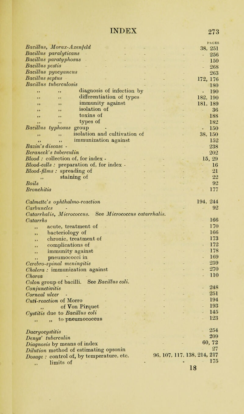 Bacillus, Morax-Axen/eld Bacillus paralyticans Bacillus paratyphosus Bacillus pestis Bacillus pyocyaneus Bacillus septus Bacillus tuberculosis ,, ,, diagnosis of infection by differentiation of types ,, ,, immunity against „ ,, isolation of ,, toxins of ,. ,, types of Bacillus typhosus group ,, ,, isolation and cultivation of ,, ,, immunization against Bazin's disease - Beraneck's tuberculin Blood : collection of, for index - Blood-cells : preparation of, for index - Blood-films : spreading of staining of Boils Bronchitis Calmette's ophthalmoreaction Carbuncles Catarrhalis, Micrococcus. See Micrococcus catarrhalis. Catarrhs acute, treatment of bacteriology of chronic, treatment of complications of immunity against pneumococci in Cerebrospinal meningitis Cholera : immunization against Chorea Colon group of bacilli. See Bacillus coli. Conjunctivitis Corneal ulcer Cuti-reaction of Morro ,, of Von Pirquet Cystitis due to Bacillus coli ,, „ to pneumococcue Dacryocystitis Denys' tuberculin Diagnosis by means of index Dilution method of estimating opsonin Dosage : control of, by temperature, etc. 96, 107, 117, ,, limits of PAGES 38 251 . 256 150 - 268 263 172, 176 180 . 190 182, 190 181 189 36 188 182 - 150 38, 150 152 238 202 IE , 29 16 21 - 22 92 177 194, 244 92 166 170 166 173 172 178 169 259 . 270 - 110 248 251 194 - 193 - 145 123 254 209 60, 7 27 138,214 217 175 18