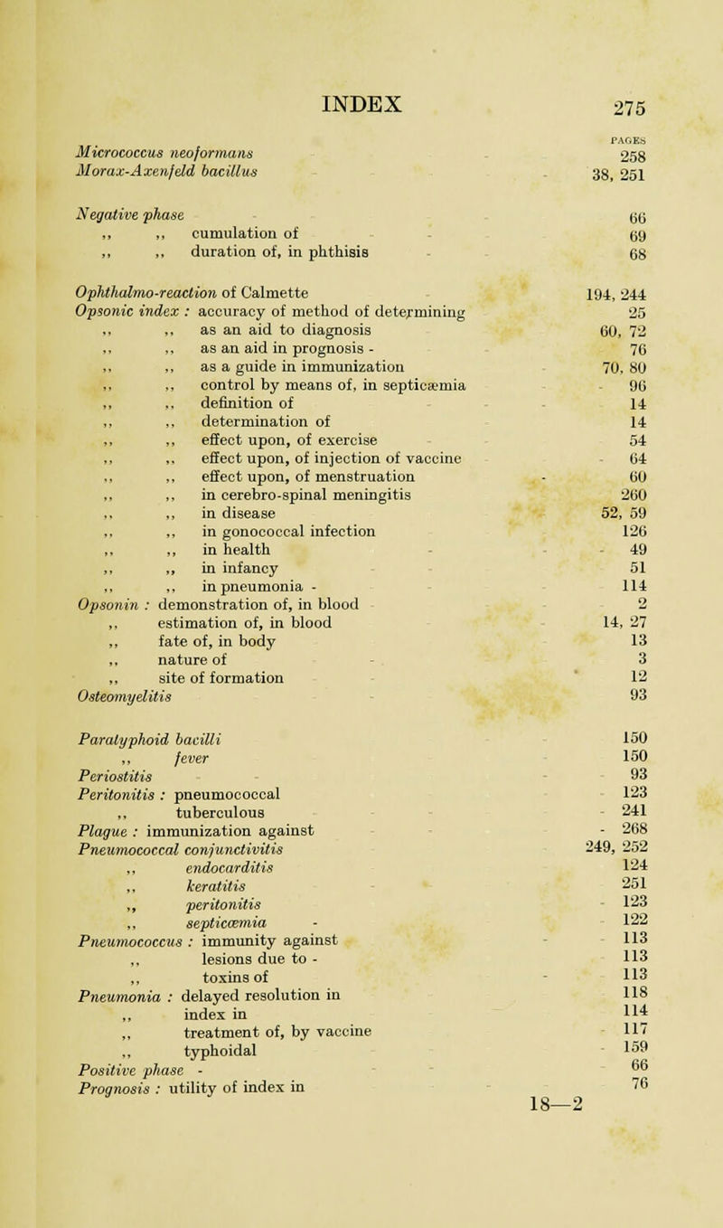 PAGES Micrococcus neojormans 258 Morax-Axenjeld bacillus 38, 251 Negative phase 00 ,, „ cumulation of 09 ,, „ duration of, in phthisis 08 Ophthalmoreaction of Calmette 194, 244 Opsonic index : accuracy of method of determining 25 ,, as an aid to diagnosis 00, 72 as an aid in prognosis - 70 , as a guide in immunization 70, 80 control by means of, in septicemia 90 definition of 14 determination of 14 effect upon, of exercise 54 effect upon, of injection of vaccine 04 effect upon, of menstruation 00 in cerebro-spinal meningitis 200 in disease 52, 59 in gonococcal infection 126 , in health - 49 , in infancy 51 , in pneumonia - 114 Opsonin : demonstration of, in blood 2 ,, estimation of, in blood 14, 27 ,, fate of, in body 13 ,, nature of 3 ,, site of formation 12 Osteomyelitis 93 Paratyphoid bacilli 150 ,, /ever 150 Periostitis 93 Peritonitis : pneumococcal 123 „ tuberculous 241 Plague : immunization against - 268 Pneumococcal conjunctivitis 249, 252 ,, endocarditis 124 ,, keratitis 251 ,, peritonitis 123 ,, septicaemia 122 Pneumococcus : immunity against 113 lesions due to - 113 ,, toxins of 113 Pneumonia : delayed resolution in 118 ,, index in 114 ,, treatment of, by vaccine 117 ,, typhoidal 159 Positive pho Prnnnnsis ' se - ntilitv of index in 66 76 18—2