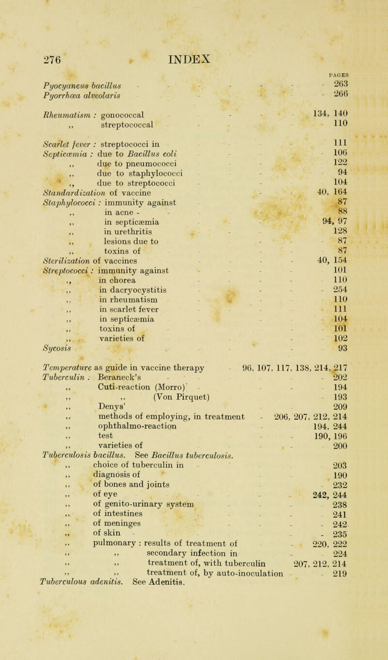PAGES Pyocyanetw bacillus - 263 Pijorrhma alveolaris - 266 Rheumatism : gonococcal 134, 140 streptococcal 110 Scarlet fever : streptococci in 111 Septicaemia : due to Bacillus coli 106 „ due to pneumococci 122 due to staphylococci 94 ' ,, due to streptococci 104 Standardization of vaccine 40, 164 Staphylococci : immunity against 87 in acne - 88 in septicaemia 94, 97 in urethritis 128 lesions due to 87 toxins of 87 Sterilization of vaccines 40, 154 Streptococci: immunity against 101 in chorea 110 in dacryocystitis - 254 in rheumatism 110 in scarlet fever 111 in septicaemia 104 toxins of 101 varieties of 102 Sycosis 93 Temperature as guide in vaccine therapy 96, 107, 117. 138, 214, 217 Tuberculin . Beraneck's 202 ,, Cuti-reaction (Morro)' 194 (Von Pirquet) 193 Denys' 209 methods of employing, in treatment - 206, 207, 212, 214 ophthalmoreaction 194, 244 test 190, 196 varieties of - 200 Tuberculosis bacillus. See Bacillus tuberculosis. ,, choice of tuberculin in 203 diagnosis of 190 ,, of bones and joints 232 of eye 242, 244 ,, of genito-urinary system 238 ,, of intestines . 241 ,, of meninges . . 242 of skin . 235 pulmonary : results of treatment of - 220, 222 secondary infection in 224 treatment of, with tuberculin 207,212,214 treatment of, by auto-inoculation 219 Tuberculous adenitis. See Adenitis.