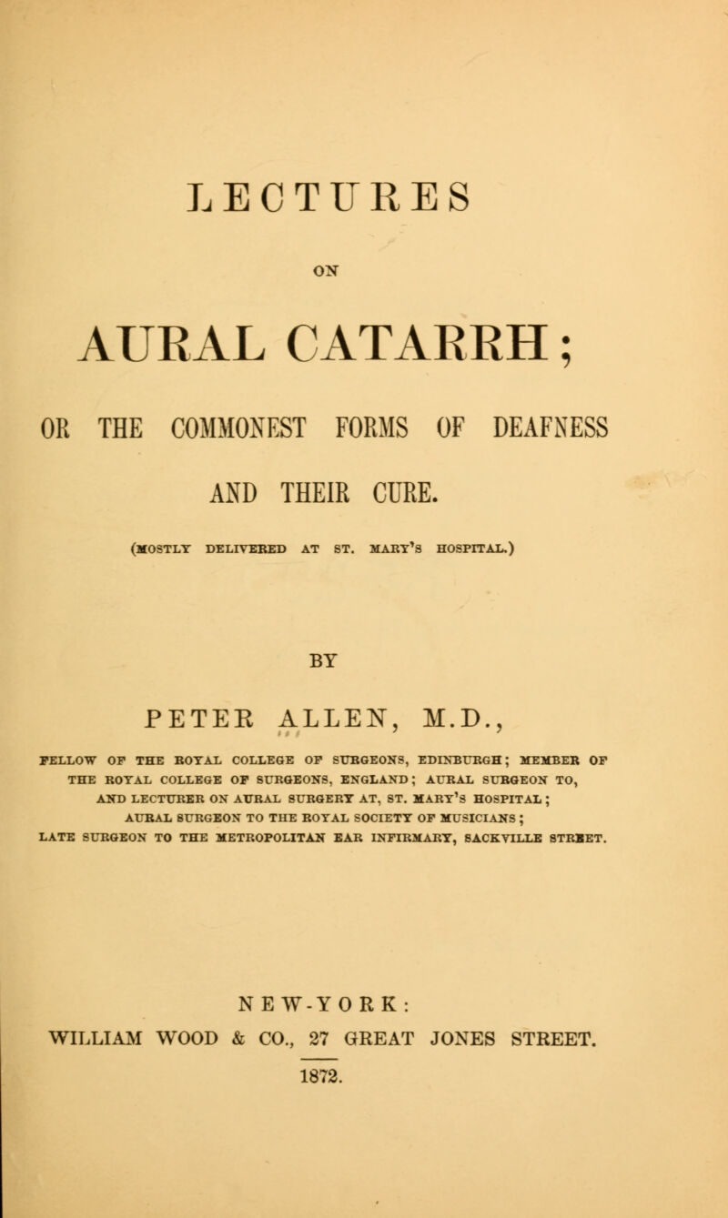 LECTURES ON AURAL CATARRH; OR THE COMMONEST FORMS OF DEAFNESS AND THEIR CURE. (MOSTLY DELIVERED AT ST. MARY'S HOSPITAL.) BY PETER ALLEN, M.D., FELLOW OF THE ROYAL COLLEGE OF SURGEONS, EDINBURGH; MEMBER OF THE ROYAL COLLEGE OF SURGEONS, ENGLAND; AURAL SURGEON TO, AND LECTURER ON AURAL SURGERY AT, ST. MARY'S HOSPITAL ; AURAL SURGEON TO THE ROYAL SOCIETY OF MUSICIANS ; LATE SURGEON TO THE METROPOLITAN EAR INFIRMARY, SACKVILLE STREET. NEW-YORK: WILLIAM WOOD & CO., 27 GREAT JONES STREET. 1872.