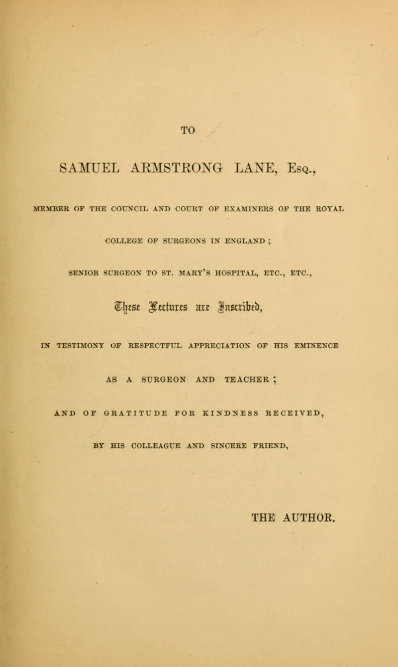 TO SAMUEL ARMSTRONG LANE, Esq., MEMBER OF THE COUNCIL AND COURT OF EXAMINERS OF THE ROYAL COLLEGE OF SURGEONS IN ENGLAND J SENIOR SURGEON TO ST. MART'S HOSPITAL, ETC., ETC., SCIjm 3t«te«s are Inscribe**, IN TESTIMONY OF RESPECTFUL APPRECIATION OF HIS EMINENCE AS A SURGEON AND TEACHER ; AND OF GRATITUDE FOR KINDNESS RECEIVED, BY HIS COLLEAGUE AND SINCERE FRIEND, THE AUTHOR.