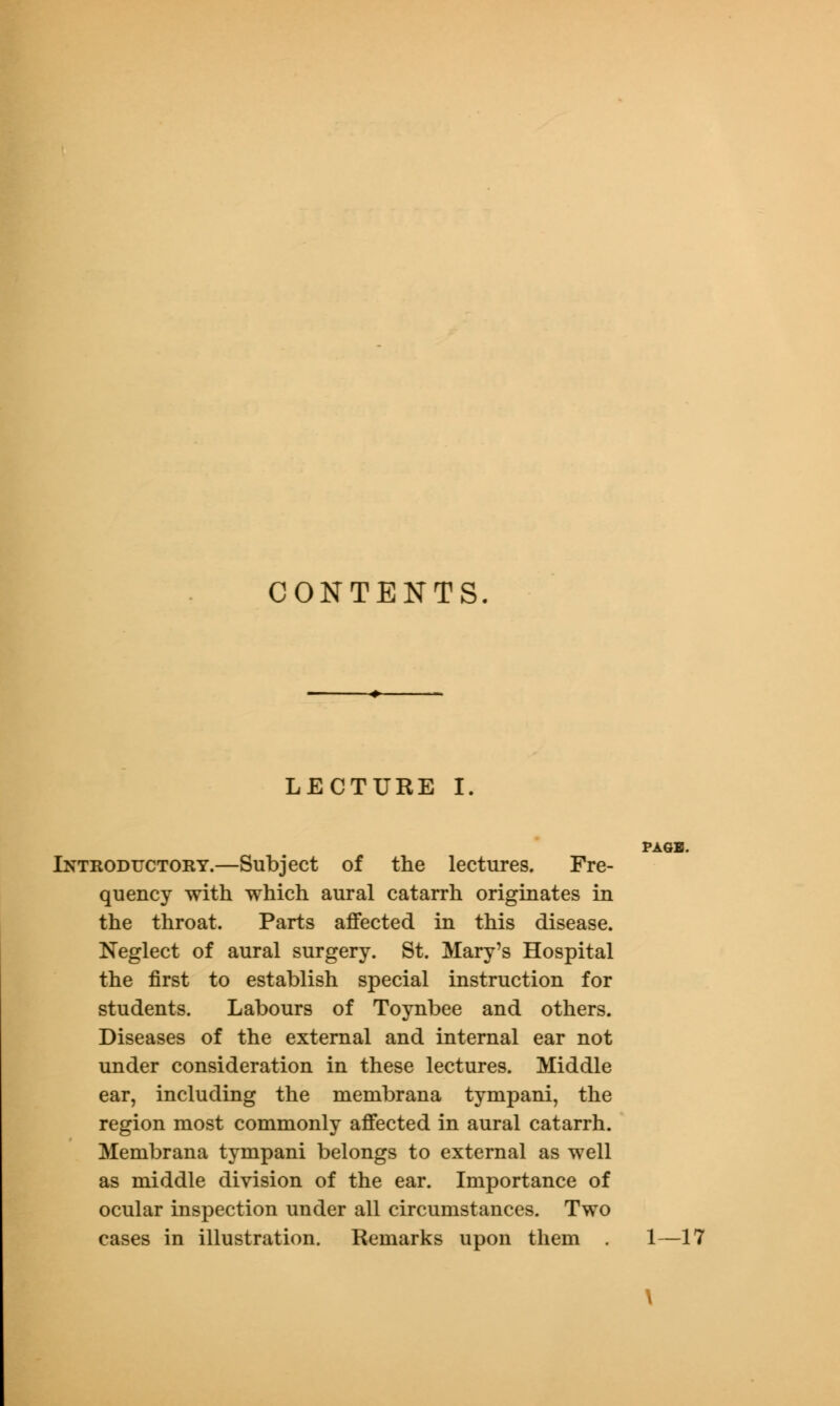 CONTENTS. LECTURE I. Introductory.—Subject of the lectures. Fre- quency with which aural catarrh originates in the throat. Parts affected in this disease. Neglect of aural surgery. St. Mary's Hospital the first to establish special instruction for students. Labours of Toynbee and others. Diseases of the external and internal ear not under consideration in these lectures. Middle ear, including the membrana tympani, the region most commonly affected in aural catarrh. Membrana tympani belongs to external as well as middle division of the ear. Importance of ocular inspection under all circumstances. Two cases in illustration. Remarks upon them . 1—17